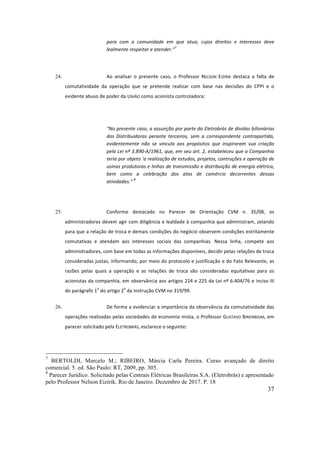 37
para	 com	 a	 comunidade	 em	 que	 atua,	 cujos	 direitos	 e	 interesses	 deve	
lealmente	respeitar	e	atender.”
7
	
	
24. Ao	 analisar	 o	 presente	 caso,	 o	 Professor	 NELSON	 EIZIRIK	 destaca	 a	 falta	 de	
comutatividade	 da	 operação	 que	 se	 pretende	 realizar	 com	 base	 nas	 decisões	 do	 CPPI	 e	 o	
evidente	abuso	de	poder	da	UNIÃO	como	acionista	controladora:	
	
“No	presente	caso,	a	assunção	por	parte	da	Eletrobrás	de	dívidas	bilionárias	
das	 Distribuidoras	 perante	 terceiros,	 sem	 a	 correspondente	 contrapartida,	
evidentemente	 não	 se	 vincula	 aos	 propósitos	 que	 inspiraram	 sua	 criação	
pela	Lei	nº	3.890-A/1961,	que,	em	seu	art.	2,	estabeleceu	que	a	Companhia	
teria	por	objeto	‘a	realização	de	estudos,	projetos,	contruções	e	operação	de	
usinas	produtoras	e	linhas	de	transmissão	e	distribuição	de	energia	elétrica,	
bem	 como	 a	 celebração	 dos	 atos	 de	 comércio	 decorrentes	 dessas	
atividades.”	
8
	
	
25. Conforme	 destacado	 no	 Parecer	 de	 Orientação	 CVM	 n.	 35/08,	 os	
administradores	devem	agir	com	diligência	e	lealdade	à	companhia	que	administram,	zelando	
para	que	a	relação	de	troca	e	demais	condições	do	negócio	observem	condições	estritamente	
comutativas	 e	 atendam	 aos	 interesses	 sociais	 das	 companhias.	 Nessa	 linha,	 compete	 aos	
administradores,	com	base	em	todas	as	informações	disponíveis,	decidir	pelas	relações	de	troca	
consideradas	justas,	informando,	por	meio	do	protocolo	e	justificação	e	do	Fato	Relevante,	as	
razões	 pelas	 quais	 a	 operação	 e	 as	 relações	 de	 troca	 são	 consideradas	 equitativas	 para	 os	
acionistas	da	companhia,	em	observância	aos	artigos	224	e	225	da	Lei	nº	6.404/76	e	inciso	III	
do	parágrafo	1
o
	do	artigo	2
o
	da	Instrução	CVM	no	319/99.	
26. De	forma	a	evidenciar	a	importância	da	observância	da	comutatividade	das	
operações	realizadas	pelas	sociedades	de	economia	mista,	o	Professor	GUSTAVO	BINENBOJM,	em	
parecer	solicitado	pela	ELETROBRÁS,	esclarece	o	seguinte:		
	
7
BERTOLDI, Marcelo M.; RIBEIRO, Márcia Carla Pereira. Curso avançado de direito
comercial. 5. ed. São Paulo: RT, 2009, pp. 305.
8
Parecer Jurídico. Solicitado pelas Centrais Elétricas Brasileiras S.A. (Eletrobrás) e apresentado
pelo Professor Nelson Eizirik. Rio de Janeiro. Dezembro de 2017. P. 18
 