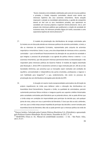 38
“Assim,	tratando-se	de	entidades	viabilizadas	pela	soma	de	recursos	públicos	
e	 privados,	 o	 Estado,	 enquanto	 controlador,	 deverá	 estar	 atento	 aos	
interesses	 legítimos	 dos	 seus	 acionistas	 minoritários.	 Numa	 atuação	
impessoal	e	calcada	na	moralidade	administrativa,	a	gestão	da	companhia	
deverá	 ser	 leal	 com	 os	 seus	 investidores	 privados,	 que	 apostaram	 na	
sociedade	com	recursos	próprios	e	esperam	retorno	financeiro.	Isto	é,	sem	
prejuízo	dos	interesses	públicos	que	justificaram	a	criação	da	sociedade	de	
economia	mista,	há	interesses	privados	dignos	de	tutela,	associados	a	uma	
expectativa	legítima	de	retorno	financeiro.”
9
	
	
27. O	 modelo	 de	 privatização	 das	 distribuidoras	 de	 energia	 controladas	 pela	
ELETROBRÁS	ora	em	discussão	atende	aos	interesses	políticos	do	acionista	controlador,	a	UNIÃO,	e	
não	 os	 interesses	 da	 companhia	 ELETROBRÁS,	 representados	 pelo	 conjunto	 de	 acionistas	
majoritário	e	minoritários.	Existe,	in	casu,	uma	clara	disparidade	de	interesses	entre	o	acionista	
controlador	–	que	se	beneficiará	financeiramente	da	alienação	de	sua	parcela	da	sociedade	e	
que	 integrou	 o	 processo	 de	 privatização	 à	 sua	 agenda	 de	 política	 interna	 e	 externa	 –	 e	 os	
acionistas	minoritários,	que	não	possuem	interesse	patrimonial	direto	na	desestatização	e	não	
respondem	 pelos	 interesses	 políticos	 do	 Governo	 Federal.	 O	 modelo	 de	 negócio	 desenhado	
pela	Resolução	n.	28	do	CPPI	é	claramente	contrário	à	regra	instituída	pelo	art.	245	da	Lei	das	
Sociedades	 Anônimas,	 que	 preceitua	 que	 as	 transações	 sejam	 realizadas	 sob	 condições	 de	
equilíbrio,	 comutatividade	 e	 independência	 das	 partes	 envolvidas,	 predispostas	 a	 negociar	 e	
com	 habilidade	 para	 barganhar
10
,	 o	 que,	 evidentemente,	 não	 existe	 no	 processo	 de	
privatização	das	seis	distribuidoras	abrangidas	pela	decisão	do	CPPI.		
28. A	situação	em	exame	revela	excepcionalidade	autorizadora	da	afirmação	do	
próprio	 impedimento	 da	 União	 para	 deliberar	 sobre	 a	 alienação	 das	 distribuidoras	 em	
Assembleia	 Geral	 Extraordinária.	 Enquanto	 a	 União,	 na	 qualidade	 de	 controladora,	 persistir	
sustentando	premissas	fáticas	erráticas	e	inseguras	quanto	aos	supostos	créditos	titularizados	
pelas	sociedades	controladas	pela	Eletrobrás	que	se	pretende	alienar,	não	se	pode	afirmar	que	
a	União	esteja	em	condições	de	imparcialidade	para	participar	da	decisão	que,	sob	qualquer	
ponto	de	vista,	coloca	em	risco	o	patrimônio	da	Eletrobrás.	É	claro	que	não	se	está	a	defender,	
com	isso,	que	a	União	esteja	sempre	impedida	de	participar	das	decisões	a	serem	tomadas	pela	
Assembleia	Geral	da	Eletrobrás.	Mas	não	se	pode	permitir	que	o	interesse	político	da	União	de	
9
Parecer Jurídico. Solicitado pelas Centrais Elétricas Brasileiras S.A. (Eletrobrás) e apresentado
pelo Professor Gustavo Binenbojm. Rio de Janeiro. Dezembro de 2017. P. 16.
10
MARTINS, Eliseu et. AL. Manual de contabilidade societária – 2. Ed. – São Paulo: Atlas,
2013. P.317.
 