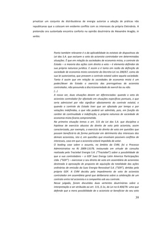 39
privatizar	 um	 conjunto	 de	 distribuidoras	 de	 energia	 autorize	 a	 adoção	 de	 práticas	 não	
republicanas	que	a	colocam	em	evidente	conflito	com	os	interesses	da	própria	Eletrobrás.	A	
pretensão	 ora	 sustentada	 encontra	 conforto	 na	 opinião	 doutrinária	 de	 Alexandre	 Aragão,	 in	
verbis:	
	
Ponto	também	relevante	é	o	da	aplicabilidade	às	estatais	de	dispositivos	da	
Lei	das	S.A.	que	excluem	o	voto	do	acionista	controlador	em	determinadas	
situações.	É	que	em	relação	às	sociedades	de	economia	mista,	o	controle	do	
Estado	–	a	maioria	dos	ações	com	direito	a	voto	–	é	elemento	definidor	da	
sua	própria	natureza	jurídica.	E	assim	o	é	tanto	em	razão	da	definição	de	
sociedade	de	economia	mista	constante	do	Decreto-Lei	no	200/67,	como	da	
sua	lei	autorizativa,	que	preveem	o	controle	estatal	sobre	aquela	sociedade.	
Tanto	 é	 assim	 que	 em	 relação	 às	 sociedades	 de	 economia	 mista	 é	 um	
poder/dever	 do	 Estado	 o	 exercício	 das	 prerrogativas	 de	 acionista	
controlador,	não	possuindo	a	discricionariedade	de	exercê-las	ou	não.	
(...)	
A	 nosso	 ver,	 duas	 situações	 devem	 ser	 diferenciadas:	 quando	 o	 voto	 do	
acionista	controlador	for	afastado	em	situações	específicas	pontuais,	o	que	
seria	 admissível	 por	 não	 significar	 afastamento	 do	 controle	 estatal,	 e	
quando	 o	 controle	 do	 Estado	 tiver	 que	 ser	 afastado	 por	 tempo	 e	 por	
votações	 indefinidas,	 o	 que	 não	 poderá	 ser	 admitido,	 pois,	 em	 função	 do	
caráter	de	continuidade	e	indefinição,	a	própria	natureza	de	sociedade	de	
economia	mista	ficaria	comprometida.		
Na	 primeira	 situação	 temos	 o	 art.	 115	 da	 Lei	 das	 S.A.	 que	 disciplina	 a	
hipótese	 de	 exercício	 abusivo	 do	 direito	 de	 voto	 pelo	 acionista,	 assim	
caracterizado,	por	exemplo,	o	exercício	do	direito	de	voto	em	questões	que	
possam	beneficiá-lo	de	forma	particular	em	detrimento	dos	interesses	dos	
demais	acionistas,	isto	é,	em	questões	que	envolvam	possíveis	conflitos	de	
interesses,	caso	em	que	o	acionista	estará	impedido	de	votar.		
O	 leading	 case	 sobre	 o	 assunto,	 no	 âmbito	 da	 CVM,	 foi	 o	 Processo	
Administrativo	 no	 RJ	 2009-13179,	 instaurado	 em	 virtude	 de	 consulta	
realizada	pela	Tractebel	Energia	S.A.	(“Tractebel”)	sobre	a	possibilidade	de	
que	 a	 sua	 controladora	 –	 a	 GDF	 Suez	 Energy	 Latin	 America	 Participações	
Ltda.	(“GDF”)	–	exercesse	o	seu	direito	de	voto	em	assembleia	de	acionistas	
destinada	 à	 aprovação	 de	 proposta	 de	 aquisição	 da	 totalidade	 das	 ações	
ordinárias	de	emissão	da	Suez	Energia	Renovável	S.A.	(“SER”),	detidas	pela	
própria	 GDF.	 A	 CVM	 decidiu	 pelo	 impedimento	 de	 voto	 de	 acionista	
controlador	em	assembleia	geral	que	deliberaria	sobre	a	celebração	de	um	
contrato	entre	tal	acionista	e	a	companhia	sob	seu	controle.		
Nesse	 julgado,	 foram	 discutidas	 duas	 vertentes	 doutrinárias	 sobre	 a	
interpretação	a	ser	atribuída	ao	art.	115,	§	1o,	da	Lei	no	6.404/76:	uma	que	
defende	que	a	mera	possibilidade	de	o	acionista	se	beneficiar	do	seu	voto	
 