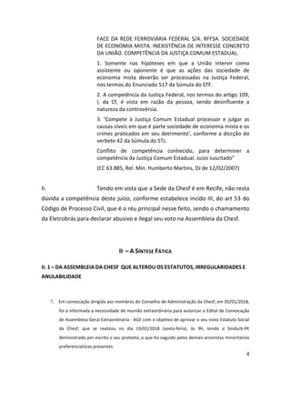 4
FACE	DA	REDE	FERROVIÁRIA	FEDERAL	S/A.	RFFSA.	SOCIEDADE	
DE	ECONOMIA	MISTA.	INEXISTÊNCIA	DE	INTERESSE	CONCRETO	
DA	UNIÃO.	COMPETÊNCIA	DA	JUSTIÇA	COMUM	ESTADUAL.	
1.	 Somente	 nas	 hipóteses	 em	 que	 a	 União	 intervir	 como	
assistente	 ou	 oponente	 é	 que	 as	 ações	 das	 sociedade	 de	
economia	 mista	 deverão	 ser	 processadas	 na	 Justiça	 Federal,	
nos	termos	do	Enunciado	517	da	Súmula	do	STF.		
2.	A	competência	da	Justiça	Federal,	nos	termos	do	artigo	109,	
I,	 da	 Cf,	 é	 vista	 em	 razão	 da	 pessoa,	 sendo	 desinfluente	 a	
natureza	da	controvérsia.	
3.	 ‘Compete	 à	 Justiça	 Comum	 Estadual	 processor	 e	 julgar	 as	
causas	cíveis	em	que	é	parte	sociedade	de	economia	mista	e	os	
crimes	praticados	em	seu	detrimento’,	conforme	a	diccção	do	
verbete	42	da	Súmula	do	STJ.		
Conflito	 de	 competência	 conhecido,	 para	 determiner	 a	
competência	da	Justiça	Comum	Estadual.	Juízo	suscitado”	
(CC	63.885,	Rel.	Min.	Humberto	Martins,	DJ	de	12/02/2007)	
	
6. Tendo	em	vista	que	a	Sede	da	Chesf	é	em	Recife,	não	resta	
dúvida	a	competência	deste	juízo,	conforme	estabelece	incido	III,	do	art	53	do	
Código	de	Processo	Civil,	que	é	o	réu	principal	nesse	feito,	sendo	o	chamamento	
da	Eletrobrás	para	declarar	abusivo	e	ilegal	seu	voto	na	Assembleia	da	Chesf.			
	
II		–	A	SÍNTESE	FÁTICA	
II.	1	–	DA	ASSEMBLEIA	DA	CHESF		QUE	ALTEROU	OS	ESTATUTOS,	IRREGULARIDADES	E	
ANULABILIDADE		
	 		
7. Em	convocação	dirigida	aos	membros	do	Conselho	de	Administração	da	Chesf,	em	05/01/2018,	
foi	a	informada	a	necessidade	de	reunião	extraordinária	para	autorizar	o	Edital	de	Convocação	
de	Assembleia	Geral	Extraordinária	-	AGE	com	o	objetivo	de	aprovar	o	seu	novo	Estatuto	Social	
da	 Chesf,	 que	 se	 realizou	 no	 dia	 19/01/2018	 (sexta-feira),	 às	 9h,	 tendo	 o	 Sindurb-PE	
demonstrado	por	escrito	o	seu	protesto,	o	que	foi	seguido	pelos	demais	acionistas	minoritários	
preferencialistas	presentes.	
 