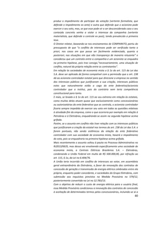 40
produz	 o	 impedimento	 de	 participar	 da	 votação	 (vertente	 formalista,	 que	
defende	o	impedimento	ex	ante)	e	outra	que	defende	que	o	acionista	pode	
exercer	o	seu	voto,	mas,	se	que	esse	pode	vir	a	ser	desconsiderado	caso	o	seu	
conteúdo	 concreto	 venha	 a	 violar	 o	 interesse	 da	 companhia	 (vertente	
materialista,	que	defende	o	controle	ex	post),	tendo	prevalecido	a	primeira	
tese.		
O	Diretor	relator,	baseando-se	nos	ensinamentos	de	COMPARATO,
	
partiu	do	
pressuposto	 de	 que	 “o	 conflito	 de	 interesses	 pode	 ser	 verificado	 tanto	 a	
priori,	 nos	 casos	 em	 que	 possa	 ser	 facilmente	 evidenciado,	 quanto	 a	
posteriori,	nas	situações	em	que	não	transpareça	de	maneira	reluzente”	e	
considerou	que	um	contrato	entre	a	companhia	e	um	acionista	se	enquadra	
na	primeira	hipótese,	pois	traz	consigo,“necessariamente,	uma	situação	de	
conflito,	natural	da	própria	relação	entre	os	contratantes”.		
Em	relação	às	sociedades	de	economia	mista	o	§	1o	do	art.	115	da	Lei	das	
S.A.	deve	ser	aplicado	de	forma	compatível	com	a	permissão	que	o	art.	238	
dá	ao	acionista	controlador	estatal	para	que	direcione	a	empresa	no	sentido	
dos	 interesses	 públicos	 que	 justificaram	 a	 sua	 criação,	 interesses	 públicos	
estes	 que	 naturalmente	 estão	 a	 cago	 do	 ente	 federativo/acionista	
controlador	 que	 a	 institui,	 pois	 do	 contrário	 nem	 teria	 competência	
constitucional	para	tanto.		
E	mais,	se	levado	o	§	1o	do	art.	115	ao	seu	extremo	em	relação	às	estatais,	
como	muitas	delas	atuam	quase	que	exclusivamente	como	concessionárias	
ou	autorizatárias	do	ente	federativo	que	as	controla,	o	acionista	controlador	
ficaria	sempre	impedido	de	exercer	seu	voto	em	todas	as	questões	relativas	
à	atividade-fim	da	empresa,	como	o	que	ocorreria	por	exemplo	em	relação	à	
Petrobras	e	à	Eletrobras,
	
enquadrando-se	assim	na	segunda	hipótese	acima	
grifada.		
Porém,	se	o	assunto	em	conflito	não	tiver	relação	com	os	interesses	públicos	
que	justificaram	a	criação	da	estatal	nos	termos	do	art.	238	da	Lei	das	S.A.	e	
forem	 pontuais,	 não	 sendo	 sistêmicos	 da	 relação	 do	 ente	 federativo	
controlador	com	sua	sociedade	de	economia	mista,	haverá	o	impedimento	
do	voto,	pois	se	enquadraria	na	primeira	hipótese	acima	grifada.		
Mais	recentemente	o	assunto	voltou	à	pauta	no	Processo	Administrativo	no	
RJ2013/6635,	mas	dessa	vez	envolvendo	especificamente	uma	sociedade	de	
economia	 mista,	 a	 Centrais	 Elétricas	 Brasileiras	 S.A.	 –	 Eletrobras,	
condenando	a	União	Federal	em	multa	de	R$	500.000,00,	por	infração	ao	
art.	115,	§	1o,	da	Lei	no	6.404/76.		
A	 União	 teria	 incorrido	 em	 conflito	 de	 interesses	 ao	 votar,	 em	 assembleia	
geral	extraordinária	da	Eletrobras,	a	favor	da	renovação	dos	contratos	de	
concessão	de	geração	e	transmissão	de	energia	elétrica	celebrados	entre	ela	
própria,	enquanto	poder	concedente,	e	sociedades	do	Grupo	Eletrobras,	com	
submissão	 aos	 requisitos	 previstos	 na	 Medida	 Provisória	 no	 579/12,	
posteriormente	convertida	na	Lei	no	12.783/13.		
Com	o	objetivo	de	reduzir	o	custo	de	energia	elétrica	para	o	usuário	final,	
essa	Medida	Provisória	condicionou	a	renovação	dos	contratos	de	concessão	
à	aceitação	de	determinados	termos	pelos	concessionários,	incluindo-se	aí	a	
 