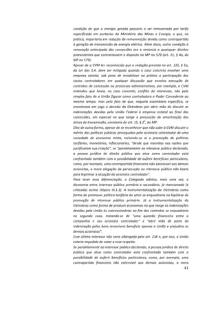41
condição	 de	 que	 a	 energia	 gerada	 passaria	 a	 ser	 remunerada	 por	 tarifa	
especificada	 em	 portarias	 do	 Ministério	 das	 Minas	 e	 Energia,	 o	 que,	 na	
prática,	importaria	em	redução	da	remuneração	devida	como	contrapartida	
à	geração	de	transmissão	de	energia	elétrica.	Além	disso,	outra	condição	à	
renovação	 antecipada	 das	 concessões	 era	 a	 renúncia	 a	 quaisquer	 direitos	
preexistentes	que	contrariassem	o	disposto	na	MP	no	579	(art.	11,	§	4o,	da	
MP	no	579).		
Apesar	de	a	CVM	ter	reconhecido	que	a	vedação	prevista	no	art.	115,	§	1o,	
da	 Lei	 das	 S.A.	 deve	 ser	 mitigada	 quando	 o	 caso	 concreto	 envolver	 uma	
empresa	 estatal,	 sob	 pena	 de	 inviabilizar	 na	 prática	 a	 participação	 dos	
sócios	 controladores	 em	 qualquer	 discussão	 que	 envolva	 execução	 de	
contratos	de	concessão	ou	processos	administrativos,	por	exemplo,
	
a	CVM	
entendeu	 que	 havia,	 no	 caso	 concreto,	 conflito	 de	 interesses,	 não	 pelo	
simples	fato	de	a	União	figurar	como	controladora	e	Poder	Concedente	ao	
mesmo	 tempo,	 mas	 pelo	 fato	 de	 que,	 naquela	 assembleia	 específica,	 se	
encontrava	 em	 jogo	 a	 decisão	 da	 Eletrobras	 por	 abrir	 mão	 de	 discutir	 as	
indenizações	 devidas	 pela	 União	 Federal	 à	 empresa	 estatal	 ao	 final	 das	
concessões,	 em	 especial	 no	 que	 tange	 à	 presunção	 de	 amortização	 dos	
ativos	de	transmissão,	constante	do	art.	15,	§	2
o
,	da	MP.		
Dito	de	outra	forma,	apesar	de	se	reconhecer	que	não	cabe	à	CVM	discutir	o	
mérito	das	políticas	públicas	perseguidas	pelo	acionista	controlador	de	uma	
sociedade	 de	 economia	 mista,	 incluindo-se	 aí	 a	 promoção	 de	 políticas	
tarifárias,	 monetárias,	 inflacionárias,	 “desde	 que	 inseridas	 nas	 razões	 que	
justificaram	sua	criação”,	se	“paralelamente	ao	interesse	público	declarado,	
a	 pessoa	 jurídica	 de	 direito	 público	 que	 atua	 como	 controlador	 está	
confrontada	também	com	a	possibilidade	de	auferir	benefícios	particulares,	
como,	por	exemplo,	uma	contrapartida	financeira	não	extensível	aos	demais	
acionistas,	a	mera	alegação	de	persecução	ao	interesse	público	não	basta	
para	legitimar	a	atuação	do	acionista	controlador”.	
Para	 tecer	 essa	 diferenciação,	 o	 Colegiado	 adotou,	 mais	 uma	 vez,	 a	
dicotomia	entre	interesse	público	primário	e	secundário,	já	mencionada	(e	
criticada)	 acima	 (tópico	 III.1.3).	 A	 instrumentalização	 da	 Eletrobras	 como	
forma	de	promover	política	tarifária	do	setor	se	enquadraria	na	hipótese	de	
promoção	 de	 interesse	 público	 primário.	 Já	 a	 instrumentalização	 da	
Eletrobras	como	forma	de	produzir	economias	no	que	tange	às	indenizações	
devidas	pela	União	às	concessionárias	ao	fim	dos	contratos	se	enquadraria	
no	 segundo	 caso,	 tratando-se	 de	 “uma	 questão	 financeira	 entre	 a	
companhia	 e	 seu	 acionista	 controlador”	 e	 “abrir	 mão	 de	 parte	 da	
indenização	pelos	bens	reversíveis	beneficia	apenas	a	União	e	prejudica	os	
demais	acionistas”.		
Esse	último	interesse	não	seria	albergado	pelo	art.	238	e,	por	isso,	a	União	
estaria	impedida	de	votar	a	esse	respeito:		
Se	paralelamente	ao	interesse	público	declarado,	a	pessoa	jurídica	de	direito	
público	 que	 atua	 como	 controlador	 está	 confrontada	 também	 com	 a	
possibilidade	 de	 auferir	 benefícios	 particulares,	 como,	 por	 exemplo,	 uma	
contrapartida	 financeira	 não	 extensível	 aos	 demais	 acionistas,	 a	 mera	
 