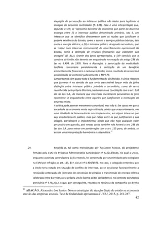 42
alegação	 de	 persecução	 ao	 interesse	 público	 não	 basta	 para	 legitimar	 a	
atuação	 do	 acionista	 controlador	 (fl.	 831).	 Essa	 é	 uma	 interpretação	 que,	
segundo	a	SEP,	se	“aproxima	bastante	da	dicotomia	que	parte	da	doutrina	
enxerga	 entre	 (i)	 o	 interesse	 público	 denominado	 primário,	 isto	 é,	 um	
interesse	 que	 se	 identifica	 diretamente	 com	 as	 razões	 que	 justificam	 a	
própria	existência	do	Estado,	como	o	acesso	a	serviços	públicos	básicos,	tais	
quais	a	energia	elétrica;	e	(ii)	o	interesse	público	designado	secundário,	que	
se	 traduz	 num	 interesse	 instrumental,	 de	 aparelhamento	 operacional	 do	
Estado,	 como	 a	 obtenção	 de	 recursos	 financeiros	 que	 viabilizem	 sua	
atuação”	 (fl.	 832).	 Diante	 dos	 fatos	 apresentados,	 a	 SEP	 concluiu	 que	 a	
conduta	da	União	não	deveria	ser	enquadrada	na	exceção	do	artigo	238	da	
Lei	 no	 6.404,	 de	 1976.	 Para	 a	 Acusação,	 a	 persecução	 da	 modicidade	
tarifária	 concorreria	 paralelamente	 à	 obtenção	 de	 um	 benefício	
eminentemente	financeiro	e	exclusivo	à	União,	como	resultado	da	renúncia	à	
possibilidade	de	contestar	judicialmente	a	MP	579.	
Concordamos	com	quase	toda	a	fundamentação	da	decisão.	A	única	ressalva	
que	 fazemos	 é	 no	 sentido	 de	 que	 seria	 prescindível	 lançar	 mão	 da	 falha	
distinção	 entre	 interesse	 público	 primário	 e	 secundário,	 como	 de	 resto	
reconhecida	pela	própria	Diretora,
	
bastando	a	sua	conciliação	com	o	art.	238	
da	Lei	das	S.A.,	de	maneira	que	interesses	meramente	pecuniários	de	fato	
raramente	 se	 enquadrarão	 entre	 aqueles	 que	 justificaram	 a	 instituição	 da	
empresa	mista.		
A	crítica	pode	parecer	meramente	conceitual,	mas	não	é.	Em	casos	em	que	a	
sociedade	de	economia	mista	seja	utilizada,	ainda	que	acessoriamente,	em	
uma	atividade	de	benemerência	ou	complementar,	em	algum	interesse	que	
seja	imediatamente	público,	mas	que	esteja	entre	os	que	justificaram	a	sua	
criação,	 prevalecerá	 o	 impedimento,	 ainda	 que	 não	 haja	 qualquer	 valor	
pecuniário	em	questão,	pois	nesses	casos	também	não	haverá	o	art.	238	da	
Lei	das	S.A.	para	entrar	em	ponderação	com	o	art.	115	para,	de	ambos,	se	
extrair	uma	interpretação	harmônica	e	sistemática.
11
	
	
29. Recorda-se,	 tal	 como	 mencionado	 por	 ALEXANDRE	 ARAGÃO,	 do	 precedente	
firmado	pela	CVM	no	Processo	Administrativo	Sancionador	nº	RJ2013/6635,	no	qual	a	UNIÃO,	
enquanto	acionista	controladora	da	ELETROBRÁS,	foi	condenada	por	unanimidade	pelo	colegiado	
na	CVM	por	infração	ao	art.	115,	§1º,	da	Lei	nº	6.404/1976.	No	caso,	o	colegiado	entendeu	que	
a	UNIÃO	teria	votado	em	situação	de	conflito	de	interesse,	ao	se	posicionar	favoravelmente	à	
renovação	antecipada	de	contratos	de	concessão	de	geração	e	transmissão	de	energia	elétrica	
celebrada	entre	ELETROBRÁS	e	a	própria	UNIÃO	(como	poder	concedente),	no	contexto	da	Medida	
provisória	nº	579/2012,	o	que,	por	conseguinte,	resultou	na	renúncia	da	companhia	ao	direito	
11
ARAGÃO, Alexandre dos Santos. Novas estratégias de atuação direta do estado na economia
através das empresas estatais. Tese de titularidade apresentada à UERJ, 2015, p. 281-287.
 