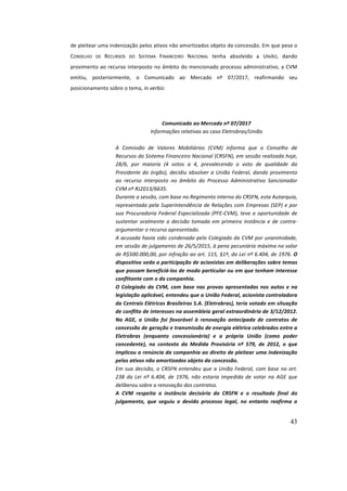 43
de	pleitear	uma	indenização	pelos	ativos	não	amortizados	objeto	da	concessão.	Em	que	pese	o	
CONSELHO	 DE	 RECURSOS	 DO	 SISTEMA	 FINANCEIRO	 NACIONAL	 tenha	 absolvido	 a	 UNIÃO,	 dando	
provimento	ao	recurso	interposto	no	âmbito	do	mencionado	processo	administrativo,	a	CVM	
emitiu,	 posteriormente,	 o	 Comunicado	 ao	 Mercado	 nº	 07/2017,	 reafirmando	 seu	
posicionamento	sobre	o	tema,	in	verbis:	
	
Comunicado	ao	Mercado	nº	07/2017	
Informações	relativas	ao	caso	Eletrobras/União	
	
A	 Comissão	 de	 Valores	 Mobiliários	 (CVM)	 informa	 que	 o	 Conselho	 de	
Recursos	do	Sistema	Financeiro	Nacional	(CRSFN),	em	sessão	realizada	hoje,	
28/6,	 por	 maioria	 (4	 votos	 a	 4,	 prevalecendo	 o	 voto	 de	 qualidade	 da	
Presidente	do	órgão),	decidiu	absolver	a	União	Federal,	dando	provimento	
ao	 recurso	 interposto	 no	 âmbito	 do	 Processo	 Administrativo	 Sancionador	
CVM	nº	RJ2013/6635.	
Durante	a	sessão,	com	base	no	Regimento	interno	do	CRSFN,	esta	Autarquia,	
representada	pela	Superintendência	de	Relações	com	Empresas	(SEP)	e	por	
sua	Procuradoria	Federal	Especializada	(PFE-CVM),	teve	a	oportunidade	de	
sustentar	oralmente	a	decisão	tomada	em	primeira	instância	e	de	contra-
argumentar	o	recurso	apresentado.	
A	acusada	havia	sido	condenada	pelo	Colegiado	da	CVM	por	unanimidade,	
em	sessão	de	julgamento	de	26/5/2015,	à	pena	pecuniária	máxima	no	valor	
de	R$500.000,00,	por	infração	ao	art.	115,	§1º,	da	Lei	nº	6.404,	de	1976.	O	
dispositivo	veda	a	participação	de	acionistas	em	deliberações	sobre	temas	
que	possam	beneficiá-los	de	modo	particular	ou	em	que	tenham	interesse	
conflitante	com	o	da	companhia.	
O	Colegiado	da	CVM,	com	base	nas	provas	apresentadas	nos	autos	e	na	
legislação	aplicável,	entendeu	que	a	União	Federal,	acionista	controladora	
da	Centrais	Elétricas	Brasileiras	S.A.	(Eletrobras),	teria	votado	em	situação	
de	conflito	de	interesses	na	assembleia	geral	extraordinária	de	3/12/2012.	
Na	 AGE,	 a	 União	 foi	 favorável	 à	 renovação	 antecipada	 de	 contratos	 de	
concessão	de	geração	e	transmissão	de	energia	elétrica	celebrados	entre	a	
Eletrobras	 (enquanto	 concessionária)	 e	 a	 própria	 União	 (como	 poder	
concedente),	 no	 contexto	 da	 Medida	 Provisória	 nº	 579,	 de	 2012,	 o	 que	
implicou	a	renúncia	da	companhia	ao	direito	de	pleitear	uma	indenização	
pelos	ativos	não	amortizados	objeto	da	concessão.	
Em	sua	decisão,	o	CRSFN	entendeu	que	a	União	Federal,	com	base	no	art.	
238	 da	 Lei	 nº	 6.404,	 de	 1976,	 não	 estaria	 impedida	 de	 votar	 na	 AGE	 que	
deliberou	sobre	a	renovação	dos	contratos.	
A	 CVM	 respeita	 a	 instância	 decisória	 do	 CRSFN	 e	 o	 resultado	 final	 do	
julgamento,	 que	 seguiu	 o	 devido	 processo	 legal,	 no	 entanto	 reafirma	 o	
 