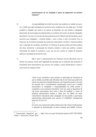 44
posicionamento	 de	 seu	 Colegiado	 à	 época	 do	 julgamento	 em	 primeira	
instância.
12
	
	
30. A	responsabilidade	da	União	fica	ainda	mais	evidente	na	medida	em	que	a	
Lei	n.	8.029,	que	rege	sociedades	de	economia	mista,	estabelece	em	seu	artigo	que:	“A	União	
sucederá	 a	 entidade,	 que	 venha	 a	 ser	 extinta	 ou	 dissolvida,	 nos	 seus	 direitos	 e	 obrigações	
decorrentes	de	norma	legal,	ato	administrativo	ou	contrato,	bem	assim	nas	demais	obrigações	
pecuniárias”.	Ou	seja:	em	caso	de	cobrança	judicial	que	leve	à	falência	das	distribuidoras,	quem	
assumiria	 suas	 obrigações	 –	 incluindo	 dívidas	 –	 seria	 a	 UNIÃO,	 e	 não	 a	 ELETROBRÁS.	 Ora,	 os	
interesses	 da	 ELETROBRÁS	 (sociedade	 de	 economia	 mista)	 devem	 conciliar	 o	 interesse	 público	
com	a	obtenção	de	resultados	econômicos.	O	interesse	da	pessoa	jurídica	de	direito	público	
não	 deve	 contaminar	 a	 persecução	 do	 interesse	 coletivo	 e	 social	 que	 justifica	 a	 própria	
intervenção	 do	 estado	 na	 economia,	 e	 que,	 por	 sua	 vez,	 resulta	 na	 criação	 de	 empresas	
públicas	e	sociedades	de	economia	mista.		
31. Não	 é	 outro	 o	 posicionamento	 do	 Professor	 GUSTAVO	 BINENBOJM,	 que	 ao	
finalizar	seu	parecer	conclui	pela	ilegalidade	da	operação	que	se	pretende	seja	aprovada	na	
Assembleia	 Geral	 Extraordinária	 que	 ocorreu	 com	 relação	 a	 outras	 distribuidoras	 e	 existe	 o	
justo	receio	em	relação	a	Chesf:	
	
“Assim	 é	 que,	 tomando-se	 como	 premissa	 a	 informação	 da	 Consulente	 de	
que	as	dívidas	assumidas	pela	Eletrobrás	são	de	tal	monta	que	podem	lhe	
colocar	em	gravíssima	situação	financeira,	com	importante	perda	o	seu	valor	
de	 mercado	 sem	 a	 correspondente	 compensação,	 tem-se	 que	 a	 medida	
desconsidera	 as	 obrigações	 e	 responsabilidades	 da	 União	 perante	 a	
companhia	e	seus	acionistas	minoritários.	Com	isso,	viola	os	dispositivos	da	
LSA	 acima	 mencionados,	 bem	 como	 o	 dever	 de	 lealdade	 e	 o	 dever	 de	
eficiência	 administrativa	 imposto	 à	 União	 (art.	 37,	 CRFB);	 um	 dever	
recentemente	 robustecido	 pelas	 obrigações	 de	 boa	 gestão	 e	 governança	
administrativa	 determinadas	 pelo	 decreto	 nº	 9.203/2017	 (notadamente	
pelos	arts.	4º,	6º	e	17).	
	[...]	
Em	suma:	esse	conjunto	de	razões	evidencia	que	não	é	lícito	à	União	aprovar	
a	 operação	 de	 desestatização	 na	 forma	 proposta	 pelo	 BNDES.	 Primeiro,	
12
Comunicado disponível em: < http://www.cvm.gov.br/noticias/arquivos/2017/20170628-
3.html >. Acesso em: 28 jan. 2018.
 