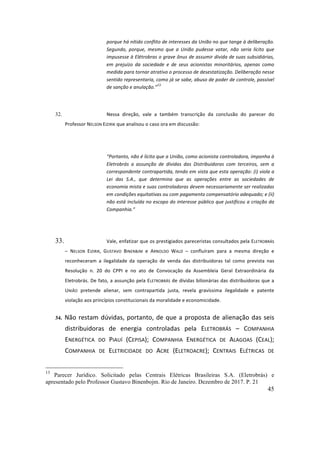 45
porque	há	nítido	conflito	de	interesses	da	União	no	que	tange	à	deliberação.	
Segundo,	 porque,	 mesmo	 que	 a	 União	 pudesse	 votar,	 não	 seria	 lícito	 que	
impusesse	à	Elétrobras	o	grave	ônus	de	assumir	dívida	de	suas	subsidiárias,	
em	 prejuízo	 da	 sociedade	 e	 de	 seus	 acionistas	 minoritários,	 apenas	 como	
medida	para	tornar	atrativo	o	processo	de	desestatização.	Deliberação	nesse	
sentido	representaria,	como	já	se	sabe,	abuso	de	poder	de	controle,	passível	
de	sanção	e	anulação.”
13
	
	
32. Nessa	 direção,	 vale	 a	 também	 transcrição	 da	 conclusão	 do	 parecer	 do	
Professor	NELSON	EIZIRIK	que	analisou	o	caso	ora	em	discussão:	
	
“Portanto,	não	é	lícito	que	a	União,	como	acionista	controladora,	imponha	à	
Eletrobrás	 a	 assunção	 de	 dívidas	 das	 Distribuidoras	 com	 terceiros,	 sem	 a	
correspondente	contrapartida,	tendo	em	vista	que	esta	operação:	(i)	viola	a	
Lei	 das	 S.A.,	 que	 determina	 que	 as	 operações	 entre	 as	 sociedades	 de	
economia	mista	e	suas	controladoras	devem	necessariamente	ser	realizadas	
em	condições	equitativas	ou	com	pagamento	compensatório	adequado;	e	(ii)	
não	está	incluída	no	escopo	do	interesse	público	que	justificou	a	criação	da	
Companhia.”	
	
33. Vale,	enfatizar	que	os	prestigiados	pareceristas	consultados	pela	ELETROBRÁS	
–	 NELSON	 EIZIRIK,	 GUSTAVO	 BINENBJM	 e	 ARNOLDO	 WALD	 –	 confluíram	 para	 a	 mesma	 direção	 e	
reconheceram	 a	 ilegalidade	 da	 operação	 de	 venda	 das	 distribuidoras	 tal	 como	 prevista	 nas	
Resolução	 n.	 20	 do	 CPPI	 e	 no	 ato	 de	 Convocação	 da	 Assembleia	 Geral	 Extraordinária	 da	
Eletrobrás.	De	fato,	a	assunção	pela	ELETROBRÁS	de	dívidas	bilionárias	das	distribuidoras	que	a	
UNIÃO	 pretende	 alienar,	 sem	 contrapartida	 justa,	 revela	 gravíssima	 ilegalidade	 e	 patente	
violação	aos	princípios	constitucionais	da	moralidade	e	economicidade.		
34. Não	restam	dúvidas,	portanto,	de	que	a	proposta	de	alienação	das	seis	
distribuidoras	 de	 energia	 controladas	 pela	 ELETROBRÁS	 –	 COMPANHIA	
ENERGÉTICA	 DO	 PIAUÍ	 (CEPISA);	 COMPANHIA	 ENERGÉTICA	 DE	 ALAGOAS	 (CEAL);	
COMPANHIA	 DE	 ELETRICIDADE	 DO	 ACRE	 (ELETROACRE);	 CENTRAIS	 ELÉTRICAS	 DE	
13
Parecer Jurídico. Solicitado pelas Centrais Elétricas Brasileiras S.A. (Eletrobrás) e
apresentado pelo Professor Gustavo Binenbojm. Rio de Janeiro. Dezembro de 2017. P. 21
 