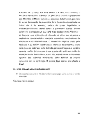 46
RONDÔNIA	 S.A.	 (CERON);	 BOA	 VISTA	 ENERGIA	 S.A.	 (BOA	 VISTA	 ENERGIA);	 E	
AMAZONAS	DISTRIBUIDORA	DE	ENERGIA	S.A.	(AMAZONAS	ENERGIA)	–	apresentada	
pela	MINISTÉRIO	DE	MINAS	E	ENERGIA	aos	acionistas	da	ELETROBRÁS,	por	meio	
do	ato	de	Convocação	da	Assembleia	Geral	Extraordinária	realizada	no	
último	 dia	 8	 de	 fevereiro,	 padece	 de	 graves	 ilegalidades	 e	
inconstitucionalidades:	 atenta	 contra	 o	 patrimônio	 público,	 ofende	
claramente	os	artigos	117,	§	1o
,	f	e	245	da	Lei	das	Sociedades	Anônimas	–	
ao	 desenhar	 uma	 sistemática	 de	 alienação	 de	 ativos	 que	 despreza	 a	
exigência	de	comutatividade	–	e	também	os	princípios	constitucionais	da	
moralidade	 e	 da	 economicidade.	 O	 modelo	 de	 negócios	 criado	 pela	
Resolução	n.	20	do	CPPI	é	contrário	aos	interesses	da	companhia,	revela	
claro	abuso	de	poder	por	parte	da	União,	como	controladora,	e	também	
evidente	conflito	de	interesses,	já	que	a	pretensão	política	da	União	de	
alienação	 dessas	 distribuidoras	 atenta	 não	 apenas	 contra	 os	 interesses	
legítimos	 dos	 acionistas	 minoritários,	 como	 também	 da	 própria	
companhia	 por	 ela	 controlada.	 O	 mesmo	 deve	 ocorrer	 em	 relação	 a	
Chesf.	
VI	–	RISCO	DE	DANO	AO	PATRIMÔNIO	PÚBLICO	
35. Estudos	abalizados	e	o	próprio	TCU	já	demonstraram	preocupação	quanto	ao	preço	ou	valor	da	
privatização.		
Vejamos	a	matéria	a	seguir:		
 