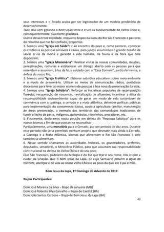 49
seus	 interesses	 e	 o	 Estado	 acaba	 por	 ser	 legitimador	 de	 um	 modelo	 predatório	 de	
desenvolvimento.	
Tudo	isso	vem	gerando	a	destruição	lenta	e	cruel	da	biodiversidade	do	Velho	Chico	e,	
consequentemente,	sua	morte	gradativa.	
Diante	dessa	triste	realidade,	enquanto	bispos	da	bacia	do	Rio	São	Francisco	e	pastores	
do	rebanho	que	nos	foi	confiado,	propomos:	
1.	Sermos	uma	“Igreja	em	Saída”:	Ir	ao	encontro	do	povo	e,	como	pastores,	convocar	
os	cristãos	e	as	pessoas	sensíveis	à	causa,	para	juntos	assumirmos	o	grande	desafio	de	
salvar	 o	 rio	 da	 morte	 e	 garantir	 a	 vida	 humana,	 da	 fauna	 e	 da	 flora	 que	 dele	
dependem;	
2.	Sermos	uma	“Igreja	Missionária”:	Realizar	visitas	às	nossas	comunidades,	missões,	
peregrinações,	 romarias	 e	 estabelecer	 um	 diálogo	 aberto	 com	 as	 pessoas	 para	 que	
entendam	e	assumam,	à	luz	da	fé,	o	cuidado	com	a	“Casa	Comum”,	particularmente,	a	
defesa	do	nosso	Rio;	
3.	Sermos	uma	“Igreja	Profética”:	Elaborar	subsídios	educativos	sobre	meio-ambiente	
e	 o	 modo	 de	 preservá-lo.	 Utilizar	 os	 meios	 de	 comunicação,	 rádios,	 periódicos	
diocesanos	para	levar	ao	maior	número	de	pessoas	a	boa	nova	da	preservação	da	vida;	
4.	Sermos	uma	“Igreja	Solidária”:	Reforçar	as	iniciativas	populares	de	recomposição	
florestal,	recuperação	de	nascentes,	revitalização	de	afluentes;	incentivar	a	ética	da	
responsabilidade	 socioambiental	 capaz	 de	 gerar	 um	 modo	 de	 vida	 sustentável	 de	
convivência	com	a	caatinga,	o	cerrado	e	a	mata	atlântica;	defender	políticas	públicas	
para	implementação	do	saneamento	básico,	apoio	à	agricultura	familiar,	manutenção	
de	 áreas	 preservadas,	 a	 exemplo	 dos	 territórios	 das	 comunidades	 tradicionais	 de	
fundo	e	fecho	de	pasto,	indígenas,	quilombolas,	ribeirinhos,	pescadores,	etc.	
5.	Finalmente,	declaramos	nossa	posição	em	defesa	do	“Repouso	Sabático”	para	os	
nossos	biomas	a	fim	de	que	possam	se	reconstituir.	
Particularmente,	uma	moratória	para	o	Cerrado,	por	um	período	de	dez	anos.	Durante	
esse	período	não	seria	permitido	nenhum	projeto	que	desmate	mais	ainda	o	Cerrado,	
a	 Caatinga	 e	 a	 Mata	 Atlântica,	 biomas	 que	 alimentam	 o	 Rio	 São	 Francisco	 e	 dele	
também	se	alimentam.	
6.	 Nesse	 sentido	 chamamos	 as	 autoridades	 federais,	 os	 governadores,	 prefeitos,	
deputados,	senadores,	o	Ministério	Público,	para	que	assumam	sua	responsabilidade	
constitucional	na	defesa	do	Velho	Chico	e	do	seu	povo.	
Que	São	Francisco,	padroeiro	da	Ecologia	e	do	Rio	que	traz	o	seu	nome,	nos	inspire	a	
cuidar	 da	 Criação.	 Que	 o	 Bom	 Jesus	 da	 Lapa,	 de	 cujo	 Santuário	 provém	 a	 água	 da	
torrente,	abençoe	e	dê	vida	ao	nosso	Velho	Chico	e	ao	povo	do	qual	ele	é	pai	e	mãe.	
	
Bom	Jesus	da	Lapa,	1º	Domingo	do	Advento	de	2017.	
	
Bispos	Participantes:	
	
Dom	José	Moreira	da	Silva	–	Bispo	de	Januária	(MG)	
Dom	José	Roberto	Silva	Carvalho	–	Bispo	de	Caetité	(BA)	
Dom	João	Santos	Cardoso	–	Bispo	de	Bom	Jesus	da	Lapa	(BA)	
 