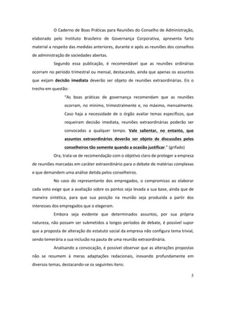 5
O	Caderno	de	Boas	Práticas	para	Reuniões	do	Conselho	de	Administração,	
elaborado	 pelo	 Instituto	 Brasileiro	 de	 Governança	 Corporativa,	 apresenta	 farto	
material	a	respeito	das	medidas	anteriores,	durante	e	após	as	reuniões	dos	conselhos	
de	administração	de	sociedades	abertas.	
Segundo	 essa	 publicação,	 é	 recomendável	 que	 as	 reuniões	 ordinárias	
ocorram	no	período	trimestral	ou	mensal,	destacando,	ainda	que	apenas	os	assuntos	
que	 exijam	 decisão	 imediata	 deverão	 ser	 objeto	 de	 reuniões	 extraordinárias.	 Eis	 o	
trecho	em	questão:	
“As	 boas	 práticas	 de	 governança	 recomendam	 que	 as	 reuniões	
ocorram,	no	mínimo,	trimestralmente	e,	no	máximo,	mensalmente.	
Caso	 haja	 a	 necessidade	 de	 o	 órgão	 avaliar	 temas	 específicos,	 que	
requeiram	 decisão	 imediata,	 reuniões	 extraordinárias	 poderão	 ser	
convocadas	 a	 qualquer	 tempo.	 Vale	 salientar,	 no	 entanto,	 que	
assuntos	 extraordinários	 deverão	 ser	 objeto	 de	 discussões	 pelos	
conselheiros	tão	somente	quando	a	ocasião	justificar.”	(grifado)	
Ora,	trata-se	de	recomendação	com	o	objetivo	claro	de	proteger	a	empresa	
de	reuniões	marcadas	em	caráter	extraordinário	para	o	debate	de	matérias	complexas	
e	que	demandem	uma	análise	detida	pelos	conselheiros.	
No	 caso	 do	 representante	 dos	 empregados,	 o	 compromisso	 ao	 elaborar	
cada	voto	exige	que	a	avaliação	sobre	os	pontos	seja	levada	a	sua	base,	ainda	que	de	
maneira	 sintética,	 para	 que	 sua	 posição	 na	 reunião	 seja	 produzida	 a	 partir	 dos	
interesses	dos	empregados	que	o	elegeram.		
Embora	 seja	 evidente	 que	 determinados	 assuntos,	 por	 sua	 própria	
natureza,	não	possam	ser	submetidos	a	longos	períodos	de	debate,	é	possível	supor	
que	a	proposta	de	alteração	do	estatuto	social	da	empresa	não	configura	tema	trivial,	
sendo	temerária	a	sua	inclusão	na	pauta	de	uma	reunião	extraordinária.		
Analisando	a	convocação,	é	possível	observar	que	as	alterações	propostas	
não	 se	 resumem	 à	 meras	 adaptações	 redacionais,	 inovando	 profundamente	 em	
diversos	temas,	destacando-se	os	seguintes	itens:	
 