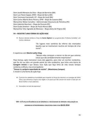 50
Dom	Josafá	Menezes	da	Silva	–	Bispo	de	Barreiras	(BA)	
Dom	Luiz	Flávio	Cappio,	OFM	–	Bispo	de	Barra	(BA)	
Dom	Tommaso	Cascianelli,	CP	–	Bispo	de	Irecê	(BA)	
Dom	Carlos	Alberto	Breis	Pereira,	OFM	–	Bispo	de	Juazeiro	(BA)	
Monsenhor	Malan	Carvalho	–	Administrador	Diocesano	de	Petrolina	(PE)	
Dom	Gabriele	Marchesi	–	Bispo	de	Floresta	(PE)	
Dom	Guido	Zendron	–	Bispo	de	Paulo	Afonso	(BA)	
Monsenhor	Vitor	Agnaldo	de	Menezes	–	Bispo	eleito	de	Própria	(SE)	
	
VII	–	RESISTIR	É	UMA	FORMA	DE	AÇÃO	HOJE	
	
39. Nunca	é	demais	lembrar	a	frase	de	Dante	Alighieri	na	sua	genial	obra	“A	Divina	Comédia”,	em	
trecho	a	destacar:		
“Os	 lugares	 mais	 sombrios	 do	 inferno	 são	 reservados	
àqueles	que	se	mantiveram	neutros	em	tempos	de	crise	
moral”.	
	
E	repetimos	com	Martin	Luther	King:		
“Nossas	vidas	começam	a	morrer	no	dia	em	que	calamos	
coisas	que	são	verdadeiramente	importantes”.	
Peço	licença,	após	mencionar	esses	dois	gigantes,	para	citar	um	escritor	nordestino,	
que	fez	da	sua	obra	um	grande	painel	da	vida	nordestina,	que	tinha	uma	teoria	da	
Coragem	 Invicta	 e	 que	 deixou	 essa	 lição	 que	 faço	 lema	 de	 vida	 nesses	 tempos	
sombrios	e	difíceis,	mas	encorajadores:		
“Vencer	é	a	própria	capacidade	de	resistir”.	(Maximiano	Campos)	
E	resistir	é	uma	forma	de	ação	hoje.	
	
40. É	preciso	ter	sabedoria	e	humildade	para	respeitar	as	forças	da	natureza	e	as	energias	do	Velho	
Chico,	que	alimenta	e	inspira	uma	região	e	um	povo	que	não	cansam	de	resistir	e	lutar	por	um	
Brasil	melhor	e	mais	soberano.	
	
41. Essa	ação	é	um	ato	de	esperança!	
	
	
VIII	–	A	TUTELA	DE	EVIDÊNCIA	OU	DE	URGÊNCIA:	A	NECESSIDADE	DE	IMPEDIR	A	REALIZAÇÃO	DA	
ASSEMBLEIA	EXTRAORDINÁRIA	CONVOCADA	PARA	O	DIA	08.02.2018	
	
 