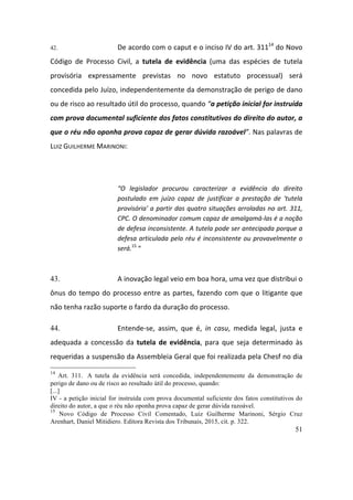 51
42. De	acordo	com	o	caput	e	o	inciso	IV	do	art.	31114
	do	Novo	
Código	 de	 Processo	 Civil,	 a	 tutela	 de	 evidência	 (uma	 das	 espécies	 de	 tutela	
provisória	 expressamente	 previstas	 no	 novo	 estatuto	 processual)	 será	
concedida	pelo	Juízo,	independentemente	da	demonstração	de	perigo	de	dano	
ou	de	risco	ao	resultado	útil	do	processo,	quando	“a	petição	inicial	for	instruída	
com	prova	documental	suficiente	dos	fatos	constitutivos	do	direito	do	autor,	a	
que	o	réu	não	oponha	prova	capaz	de	gerar	dúvida	razoável”.	Nas	palavras	de	
LUIZ	GUILHERME	MARINONI:		
	
“O	 legislador	 procurou	 caracterizar	 a	 evidência	 do	 direito	
postulado	 em	 juízo	 capaz	 de	 justificar	 a	 prestação	 de	 'tutela	
provisória'	a	partir	das	quatro	situações	arroladas	no	art.	311,	
CPC.	O	denominador	comum	capaz	de	amalgamá-las	é	a	noção	
de	defesa	inconsistente.	A	tutela	pode	ser	antecipada	porque	a	
defesa	articulada	pelo	réu	é	inconsistente	ou	provavelmente	o	
será.15
	“	
	
43. A	inovação	legal	veio	em	boa	hora,	uma	vez	que	distribui	o	
ônus	do	tempo	do	processo	entre	as	partes,	fazendo	com	que	o	litigante	que	
não	tenha	razão	suporte	o	fardo	da	duração	do	processo.	
44. Entende-se,	 assim,	 que	 é,	 in	 casu,	 medida	 legal,	 justa	 e	
adequada	 a	 concessão	 da	tutela	 de	 evidência,	 para	 que	 seja	 determinado	 às	
requeridas	a	suspensão	da	Assembleia	Geral	que	foi	realizada	pela	Chesf	no	dia	
14
Art. 311. A tutela da evidência será concedida, independentemente da demonstração de
perigo de dano ou de risco ao resultado útil do processo, quando:
[...]
IV - a petição inicial for instruída com prova documental suficiente dos fatos constitutivos do
direito do autor, a que o réu não oponha prova capaz de gerar dúvida razoável.
15
Novo Código de Processo Civil Comentado, Luiz Guilherme Marinoni, Sérgio Cruz
Arenhart, Daniel Mitidiero. Editora Revista dos Tribunais, 2015, cit. p. 322.
 