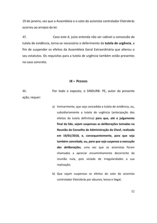 52
19	de	janeiro,	vez	que	a	Assembleia	e	o	voto	do	acionista	controlador	Eletrobrás	
ocorreu	ao	arrepio	da	lei.	
45. 	Caso	este	d.	juízo	entenda	não	ser	cabível	a	concessão	da	
tutela	de	evidência,	torna-se	necessário	o	deferimento	da	tutela	de	urgência,	a	
fim	de	suspender	os	efeitos	da	Assembleia	Geral	Extraordinária	que	alterou	o	
seu	estatutos.	Os	requisitos	para	a	tutela	de	urgência	também	estão	presentes	
no	caso	concreto.	
			
IX	–		PEDIDOS	
46. Por	 todo	 o	 exposto,	 o	 SINDURB-	 PE,	 autor	 da	 presente	
ação,	requer:	
a) liminarmente,	que	seja	concedida	a	tutela	de	evidência,	ou,	
subsidiariamente	 a	 tutela	 de	 urgência	 (antecipação	 dos	
efeitos	 da	 tutela	 definitiva)	 para	 que,	 até	 o	 julgamento	
final	da	lide,	sejam	suspensas	as	deliberações	tomadas	na	
Reunião	do	Conselho	de	Administração	da	Chesf,	realizada	
em	 19/01/2018,	 e,	 consequentemente,	 para	 que	 seja	
também	cancelada,	ou,	para	que	seja	suspensa	a	execução	
das	 deliberações,	 uma	 vez	 que	 os	 acionistas	 foram	
chamados	 a	 apreciar	 encaminhamento	 decorrente	 da	
reunião	 nula,	 pois	 viciada	 de	 irregularidades	 a	 sua	
realização;	
b) Que	 sejam	 suspensos	 os	 efeitos	 do	 voto	 do	 acionista	
controlador	Eletrobrás	por	abusivo,	lesivo	e	ilegal;	
 