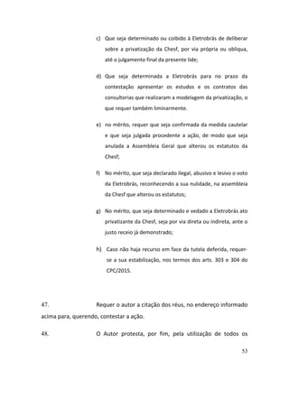 53
c) Que	seja	determinado	ou	coibido	à	Eletrobrás	de	deliberar	
sobre	 a	 privatização	 da	 Chesf,	 por	 via	 própria	 ou	 obliqua,	
até	o	julgamento	final	da	presente	lide;		
d) Que	 seja	 determinada	 a	 Eletrobrás	 para	 no	 prazo	 da	
contestação	 apresentar	 os	 estudos	 e	 os	 contratos	 das	
consultorias	que	realizaram	a	modelagem	da	privatização,	o	
que	requer	também	liminarmente.		
e) no	mérito,	requer	que	seja	confirmada	da	medida	cautelar	
e	 que	 seja	 julgada	 procedente	 a	 ação,	 de	 modo	 que	 seja	
anulada	 a	 Assembleia	 Geral	 que	 alterou	 os	 estatutos	 da	
Chesf;	
f) No	mérito,	que	seja	declarado	ilegal,	abusivo	e	lesivo	o	voto	
da	Eletrobrás,	reconhecendo	a	sua	nulidade,	na	assembleia	
da	Chesf	que	alterou	os	estatutos;	
g) No	mérito,	que	seja	determinado	e	vedado	a	Eletrobrás	ato	
privatizante	da	Chesf,	seja	por	via	direta	ou	indireta,	ante	o	
justo	receio	já	demonstrado;			
h) Caso	não	haja	recurso	em	face	da	tutela	deferida,	requer-
se	a	sua	estabilização,	nos	termos	dos	arts.	303	e	304	do	
CPC/2015.	
	
47. Requer	o	autor	a	citação	dos	réus,	no	endereço	informado	
acima	para,	querendo,	contestar	a	ação.	
48. O	 Autor	 protesta,	 por	 fim,	 pela	 utilização	 de	 todos	 os	
 