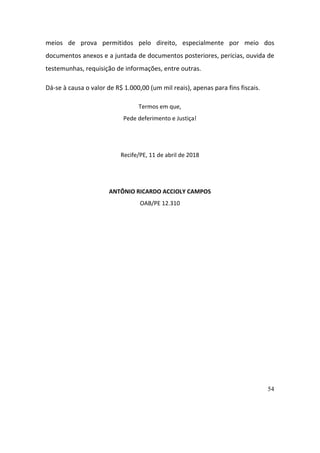 54
meios	 de	 prova	 permitidos	 pelo	 direito,	 especialmente	 por	 meio	 dos	
documentos	anexos	e	a	juntada	de	documentos	posteriores,	pericias,	ouvida	de	
testemunhas,	requisição	de	informações,	entre	outras.	
Dá-se	à	causa	o	valor	de	R$	1.000,00	(um	mil	reais),	apenas	para	fins	fiscais.	
Termos	em	que,	
Pede	deferimento	e	Justiça!	
	
Recife/PE,	11	de	abril	de	2018	
	
ANTÔNIO	RICARDO	ACCIOLY	CAMPOS	
OAB/PE	12.310	
 