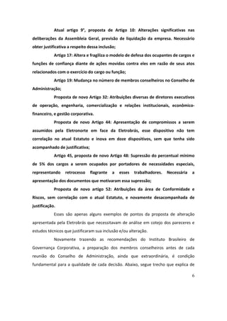 6
Atual	 artigo	 9°,	 proposta	 de	 Artigo	 10:	 Alterações	 significativas	 nas	
deliberações	 da	 Assembleia	 Geral,	 previsão	 de	 liquidação	 da	 empresa.	 Necessário	
obter	justificativa	a	respeito	dessa	inclusão;	
Artigo	17:	Altera	e	fragiliza	o	modelo	de	defesa	dos	ocupantes	de	cargos	e	
funções	 de	 confiança	 diante	 de	 ações	 movidas	 contra	 eles	 em	 razão	 de	 seus	 atos	
relacionados	com	o	exercício	do	cargo	ou	função;	
Artigo	19:	Mudança	no	número	de	membros	conselheiros	no	Conselho	de	
Administração;	
Proposta	de	novo	Artigo	32:	Atribuições	diversas	de	diretores	executivos	
de	 operação,	 engenharia,	 comercialização	 e	 relações	 institucionais,	 econômico-
financeiro,	e	gestão	corporativa.		
Proposta	 de	 novo	 Artigo	 44:	 Apresentação	 de	 compromissos	 a	 serem	
assumidos	 pela	 Eletronorte	 em	 face	 da	 Eletrobrás,	 esse	 dispositivo	 não	 tem	
correlação	 no	 atual	 Estatuto	 e	 inova	 em	 doze	 dispositivos,	 sem	 que	 tenha	 sido	
acompanhado	de	justificativa;		
Artigo	45,	proposta	de	novo	Artigo	48:	Supressão	do	percentual	mínimo	
de	 5%	 dos	 cargos	 a	 serem	 ocupados	 por	 portadores	 de	 necessidades	 especiais,	
representando	 retrocesso	 flagrante	 a	 esses	 trabalhadores.	 Necessária	 a	
apresentação	dos	documentos	que	motivaram	essa	supressão;	
Proposta	 de	 novo	 artigo	 52:	 Atribuições	 da	 área	 de	 Conformidade	 e	
Riscos,	 sem	 correlação	 com	 o	 atual	 Estatuto,	 e	 novamente	 desacompanhada	 de	
justificação.	
Esses	 são	 apenas	 alguns	 exemplos	 de	 pontos	 da	 proposta	 de	 alteração	
apresentada	pela	Eletrobrás	que	necessitavam	de	análise	em	cotejo	dos	pareceres	e	
estudos	técnicos	que	justificaram	sua	inclusão	e/ou	alteração.		
Novamente	 trazendo	 as	 recomendações	 do	 Instituto	 Brasileiro	 de	
Governança	 Corporativa,	 a	 preparação	 dos	 membros	 conselheiros	 antes	 de	 cada	
reunião	 do	 Conselho	 de	 Administração,	 ainda	 que	 extraordinária,	 é	 condição	
fundamental	para	a	qualidade	de	cada	decisão.	Abaixo,	segue	trecho	que	explica	de	
 