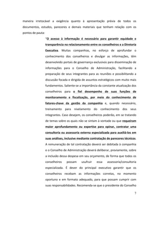 7
maneira	 irretocável	 a	 exigência	 quanto	 à	 apresentação	 prévia	 de	 todos	 os	
documentos,	 estudos,	 pareceres	 e	 demais	 materiais	 que	 tenham	 relação	 com	 os	
pontos	de	pauta:	
“O	 acesso	 à	 informação	 é	 necessário	 para	 garantir	 equidade	 e	
transparência	no	relacionamento	entre	os	conselheiros	e	a	Diretoria	
Executiva.	 Muitas	 companhias,	 no	 esforço	 de	 aprofundar	 o	
conhecimento	 dos	 conselheiros	 e	 divulgar	 as	 informações,	 têm	
desenvolvido	portais	de	governança	exclusivos	para	disseminação	de	
informações	 para	 o	 Conselho	 de	 Administração,	 facilitando	 a	
preparação	de	seus	integrantes	para	as	reuniões	e	possibilitando	a	
discussão	focada	e	dirigida	de	assuntos	estratégicos	com	muito	mais	
fundamentos.	Saliente-se	a	importância	da	constante	atualização	dos	
conselheiros	 para	 o	 fiel	 desempenho	 de	 suas	 funções	 de	
monitoramento	 e	 fiscalização,	 por	 meio	 do	 conhecimento	 de	
fatores-chave	 da	 gestão	 da	 companhia	 e,	 quando	 necessário,	
treinamento	 para	 nivelamento	 do	 conhecimento	 dos	 seus	
integrantes.	Caso	desejem,	os	conselheiros	poderão,	em	se	tratando	
de	temas	sobre	os	quais	não	se	sintam	à	vontade	ou	que	requeiram	
maior	 aprofundamento	 ou	 expertise	 para	 opinar,	 contratar	 uma	
consultoria	ou	assessoria	externa	especializada	para	auxiliá-los	em	
suas	análises,	inclusive	mediante	contratação	de	pareceres	técnicos.	
A	remuneração	de	tal	contratação	deverá	ser	debitada	à	companhia	
e	o	Conselho	de	Administração	deverá	deliberar,	previamente,	sobre	
a	inclusão	dessa	despesa	em	seu	orçamento,	de	forma	que	todos	os	
conselheiros	 possam	 usufruir	 essa	 assessoria/consultoria	
especializada.	 É	 dever	 do	 principal	 executivo	 garantir	 que	 os	
conselheiros	 recebam	 as	 informações	 corretas,	 no	 momento	
oportuno	 e	 em	 formato	 adequado,	 para	 que	 possam	 cumprir	 com	
suas	responsabilidades.	Recomenda-se	que	o	presidente	do	Conselho	
 
