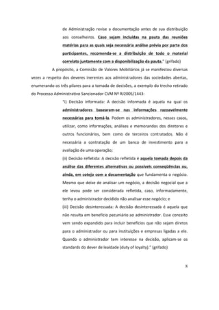 8
de	 Administração	 revise	 a	 documentação	 antes	 de	 sua	 distribuição	
aos	 conselheiros.	 Caso	 sejam	 incluídas	 na	 pauta	 das	 reuniões	
matérias	para	as	quais	seja	necessária	análise	prévia	por	parte	dos	
participantes,	 recomenda-se	 a	 distribuição	 de	 todo	 o	 material	
correlato	juntamente	com	a	disponibilização	da	pauta.”	(grifado)	
A	propósito,	a	Comissão	de	Valores	Mobiliários	já	se	manifestou	diversas	
vezes	a	respeito	dos	deveres	inerentes	aos	administradores	das	sociedades	abertas,	
enumerando	os	três	pilares	para	a	tomada	de	decisões,	a	exemplo	do	trecho	retirado	
do	Processo	Administrativo	Sancionador	CVM	Nº	RJ2005/1443:	
“i)	 Decisão	 informada:	 A	 decisão	 informada	 é	 aquela	 na	 qual	 os	
administradores	 basearam-se	 nas	 informações	 razoavelmente	
necessárias	para	tomá-la.	Podem	os	administradores,	nesses	casos,	
utilizar,	como	informações,	análises	e	memorandos	dos	diretores	e	
outros	 funcionários,	 bem	 como	 de	 terceiros	 contratados.	 Não	 é	
necessária	 a	 contratação	 de	 um	 banco	 de	 investimento	 para	 a	
avaliação	de	uma	operação;		
(ii)	Decisão	refletida:	A	decisão	refletida	é	aquela	tomada	depois	da	
análise	das	diferentes	alternativas	ou	possíveis	conseqüências	ou,	
ainda,	em	cotejo	com	a	documentação	que	fundamenta	o	negócio.	
Mesmo	que	deixe	de	analisar	um	negócio,	a	decisão	negocial	que	a	
ele	 levou	 pode	 ser	 considerada	 refletida,	 caso,	 informadamente,	
tenha	o	administrador	decidido	não	analisar	esse	negócio;	e		
(iii)	Decisão	desinteressada:	A	decisão	desinteressada	é	aquela	que	
não	resulta	em	benefício	pecuniário	ao	administrador.	Esse	conceito	
vem	sendo	expandido	para	incluir	benefícios	que	não	sejam	diretos	
para	o	administrador	ou	para	instituições	e	empresas	ligadas	a	ele.	
Quando	 o	 administrador	 tem	 interesse	 na	 decisão,	 aplicam-se	 os	
standards	do	dever	de	lealdade	(duty	of	loyalty).”	(grifado)	
	
 
