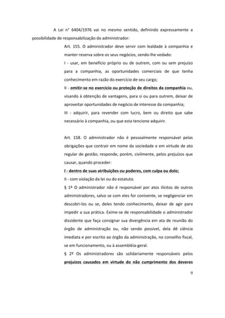 9
A	 Lei	 n°	 6404/1976	 vai	 no	 mesmo	 sentido,	 definindo	 expressamente	 a	
possibilidade	de	responsabilização	do	administrador:		
Art.	155.	O	administrador	deve	servir	com	lealdade	à	companhia	e	
manter	reserva	sobre	os	seus	negócios,	sendo-lhe	vedado:	
I	 -	 usar,	 em	 benefício	 próprio	 ou	 de	 outrem,	 com	 ou	 sem	 prejuízo	
para	 a	 companhia,	 as	 oportunidades	 comerciais	 de	 que	 tenha	
conhecimento	em	razão	do	exercício	de	seu	cargo;	
II	-	omitir-se	no	exercício	ou	proteção	de	direitos	da	companhia	ou,	
visando	à	obtenção	de	vantagens,	para	si	ou	para	outrem,	deixar	de	
aproveitar	oportunidades	de	negócio	de	interesse	da	companhia;	
III	 -	 adquirir,	 para	 revender	 com	 lucro,	 bem	 ou	 direito	 que	 sabe	
necessário	à	companhia,	ou	que	esta	tencione	adquirir.	
	
Art.	 158.	 O	 administrador	 não	 é	 pessoalmente	 responsável	 pelas	
obrigações	que	contrair	em	nome	da	sociedade	e	em	virtude	de	ato	
regular	de	gestão;	responde,	porém,	civilmente,	pelos	prejuízos	que	
causar,	quando	proceder:	
I	-	dentro	de	suas	atribuições	ou	poderes,	com	culpa	ou	dolo;	
II	-	com	violação	da	lei	ou	do	estatuto.	
§	 1º	 O	 administrador	 não	 é	 responsável	 por	 atos	 ilícitos	 de	 outros	
administradores,	salvo	se	com	eles	for	conivente,	se	negligenciar	em	
descobri-los	 ou	 se,	 deles	 tendo	 conhecimento,	 deixar	 de	 agir	 para	
impedir	a	sua	prática.	Exime-se	de	responsabilidade	o	administrador	
dissidente	que	faça	consignar	sua	divergência	em	ata	de	reunião	do	
órgão	 de	 administração	 ou,	 não	 sendo	 possível,	 dela	 dê	 ciência	
imediata	e	por	escrito	ao	órgão	da	administração,	no	conselho	fiscal,	
se	em	funcionamento,	ou	à	assembléia-geral.	
§	 2º	 Os	 administradores	 são	 solidariamente	 responsáveis	 pelos	
prejuízos	 causados	 em	 virtude	 do	 não	 cumprimento	 dos	 deveres	
 