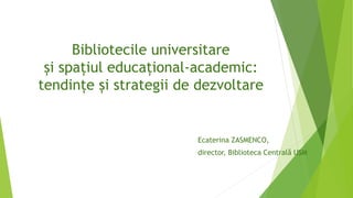 Bibliotecile universitare
și spațiul educațional-academic:
tendințe și strategii de dezvoltare
Ecaterina ZASMENCO,
director, Biblioteca Centrală USM
 