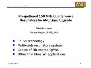Nb-sputtered 150 MHz Quarter-wave Resonators for ANU Linac Upgrade ,[object Object],[object Object],[object Object],[object Object],October 2010 Nikolai Lobanov Nuclear Physics, RSPE, ANU 