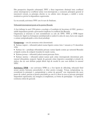  
10 
 
Din perspectiva dreptului substanţial, TPIY a făcut importante distincţii între conflictul
armat internaţional şi conflictul armat non-internaţional, a consacrat principiul general al
interzicerii torturii, ca principiu absolut ce nu admite nicio derogare, a stabilit o teorie
modernă cu privire la răspunderea superiorului.
La ora actuală, activitatea TPIY este în curs de finalizare.
Tribunalul internaţional penal ad hoc pentru Rwanda
A fost înfiinţat în anul 1994 printr-o rezoluţie a Consiliului de Securitate al ONU, pentru a
stabili răspunderea penală a persoanelor implicate în conflictul din Rwanda.
Organizarea şi structura sa sunt asemănătoare cu cele ale TPIY. TPIY şi TPIR împart
Camera de Appel (ca formaţiune jurisdicţională ce judecă în calea de atac), lucru care asigură
o unitate jurisprudenţială a celor două jurisdicţii.
Competenţa – este de asemenea strict determinată:
 Rationae temporis – tribunalul judecă numai faptele comise între 1 ianuarie şi 31 decembrie
1994.
 Rationae loci – jurisdicţia tribunalului priveşte numai faptele comise pe teritoriul Rwandei
şi faptele comise de cetăţenii rwandezi în statele vecine.
 Rationae personae – tribunalul judecă numai persoane fizice.
 Rationae materiae – tribunalul judecă numai acele crime internaţionale determinate prin
statutul tribunalului, respectiv faptele de genocid, crime împotriva umanităţii şi crimele de
război, dar ele sunt definite parţial diferit faţă de modul în care sunt definite în statutul
TPIY.
Activitatea TPIR – nici activitatea TPIR nu a fost lipsită de dificultăţi, tribunalul fiind
acuzat pentru lentoarea procedurilor şi chiar pentru corupţie. Totuşi, jurisprudenţa sa,
considerată în principal o „jurisprudenţă a crimei de genocid” este importantă din acest
punct de vedere, precum şi pentru precizările pe care le-a făcut în ceea ce priveşte principiul
răspunderii superiorului, sau instigare şi complicitate, ca forme de participaţie – în special la
comiterea crimei de genocid.
 