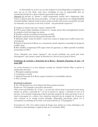  
13 
 
(c) Procedurile nu au fost sau nu sunt realizate în mod independent şi imparţial şi nu
sunt, sau nu au fost desfă urate într-o modalitate în care, în împrejurările date nu
corespunde intenţiei de a aduce respectiva persoană în faţa justiţiei.”
Alineatul (3) prevede că “pentru a stabili incapacitatea statului într-o împrejurare dată,
Curtea va aprecia dacă, din cauza unei prăbu iri totale sau importante ori a indisponibilităţii
sistemului judiciar naţional, statul nu poate prelua custodia celui acuzat, sau probele necesare
ori mărturiile, sau nu poate, în alt mod, să desfă oare procedurile respective.”
3. Cetăţeni ai statelor terţe sunt “expuşi” urmăririi CPI
4. CPI ar putea obţine jurisdicţia cu privire la o situaţie anume fără consimţământul statului
de cetăţenie al celui investigat sau acuzat
5. Puterile conferite Consiliului de Securitate al ONU
6. Puterile conferite Procurorului potrivit Statului CPI
7. Definirea drept “crime de război” a unor acte comise în timpul unui conflict armat non-
internaţional
8. Faptul că Statutul de la Roma nu a circumscris crimele împotriva umanităţii de situaţia de
conflict armat.
9. Prin stabilirea competenţei CPI asupra crimei de agresiune, se slăbesc puterile Consiliului
de Securitate al ONU
Aceste obiecţiuni sunt numai “aparente”, căci această jurisdicţie este creată prin tratat
internaţional – prin urmare, statele au libertatea de a deveni sau nu parte la Statut.
Conferinţa de revizuire a Statutului de la Roma - Kampala (Uganda), 31 mai – 11
iunie 2010
Au existat dezbateri şi au fost adoptate rezoluţii ale Adunării Statelor Părţi cu privire la
următoarele chestiuni:
1. Principiul complementarităţii
2. Cooperarea cu statele
3. Impactul Statutului de la Roma asupra victimelor şi comunităţilor afectate
4. Pace şi justiţie
Rezultatele Conferinţei:
1. Art. 124 din Statut nu a fost eliminat din Statut, pentru moment.
Potrivit art. 124 (cuprinde o prevedere tranzitorie):
“Sub rezerva prevederilor art. 12 par. 1, un stat care devine parte la prezentul statut poate
declara că, pentru o perioadă de 7 ani de la intrarea în vigoare a statutului în ceea ce îl
priveşte, el nu acceptă competenţa Curţii în privinţa categoriei de crime prevăzute la art. 8,
când se presupune că o crimă a fost comisă pe teritoriul său de cetăţenii săi. El poate în
orice moment să îşi retragă această declaraţie. Dispoziţiile prezentului articol vor fi
reexaminate la conferinţa de revizuire convocată conform art. 123 paragraful 1”.
În practică art .124 a fost utilizat numai de Franţa (care ulterior şi-a retras declaraţia) şi de
Columbia (a cărei declaraţie a expirat la data de 31 octombrie 2009).
 