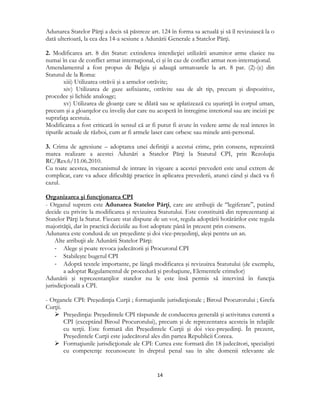  
14 
 
Adunarea Statelor Părţi a decis să păstreze art. 124 în forma sa actuală şi să îl revizuiască la o
dată ulterioară, la cea dea 14-a sesiune a Adunării Generale a Statelor Părţi.
2. Modificarea art. 8 din Statut: extinderea interdicţiei utilizării anumitor arme clasice nu
numai în caz de conflict armat internaţional, ci şi în caz de conflict armat non-internaţional.
Amendamentul a fost propus de Belgia şi adaugă urmatoarele la art. 8 par. (2)-(e) din
Statutul de la Roma:
xiii) Utilizarea otrăvii şi a armelor otrăvite;
xiv) Utilizarea de gaze asfixiante, otrăvite sau de alt tip, precum şi dispozitive,
procedee şi lichide analoage;
xv) Utilizarea de gloanţe care se dilată sau se aplatizează cu uşurinţă în corpul uman,
precum şi a gloanţelor cu înveliş dur care nu acoperă în întregime interiorul sau are incizii pe
suprafaţa acestuia.
Modificarea a fost criticată în sensul că ar fi putut fi avute în vedere arme de real interes în
tipurile actuale de război, cum ar fi armele laser care orbesc sau minele anti-personal.
3. Crima de agresiune – adoptarea unei definiţii a acestui crime, prin consens, reprezintă
marea realizare a acestei Adunări a Statelor Părţi la Statutul CPI, prin Rezoluţia
RC/Res.6/11.06.2010.
Cu toate acestea, mecanismul de intrare în vigoare a acestei prevederi este unul extrem de
complicat, care va aduce dificultăţi practice în aplicarea prevederii, atunci când şi dacă va fi
cazul.
Organizarea şi funcţionarea CPI
- Organul suprem este Adunarea Statelor Părţi, care are atribuţii de “legiferare”, putând
decide cu privire la modificarea şi revizuirea Statutului. Este constituită din reprezentanţi ai
Statelor Părţi la Statut. Fiecare stat dispune de un vot, regula adoptării hotărârilor este regula
majorităţii, dar în practică deciziile au fost adoptate până în prezent prin consens.
Adunarea este condusă de un preşedinte şi doi vice-preşedinţi, aleşi pentru un an.
Alte atribuţii ale Adunării Statelor Părţi:
‐ Alege şi poate revoca judecătorii şi Procurorul CPI
‐ Stabileşte bugetul CPI
‐ Adoptă textele importante, pe lângă modificarea şi revizuirea Statutului (de exemplu,
a adoptat Regulamentul de procedură şi probaţiune, Elementele crimelor)
Adunării şi reprezentanţilor statelor nu le este însă permis să intervină în funcţia
jurisdicţională a CPI.
- Organele CPI: Preşedinţia Curţii ; formaţiunile jurisdicţionale ; Biroul Procurorului ; Grefa
Curţii.
 Preşedinţia: Preşedintele CPI răspunde de conducerea generală şi activitatea curentă a
CPI (exceptând Biroul Procurorului), precum şi de reprezentarea acesteia în relaţiile
cu terţii. Este formată din Preşedintele Curţii şi doi vice-preşedinţi. În prezent,
Preşedintele Curţii este judecătorul ales din partea Republicii Coreea.
 Formaţiunile jurisdicţionale ale CPI: Curtea este formată din 18 judecători, specialişti
cu competenţe recunoscute în dreptul penal sau în alte domenii relevante ale
 