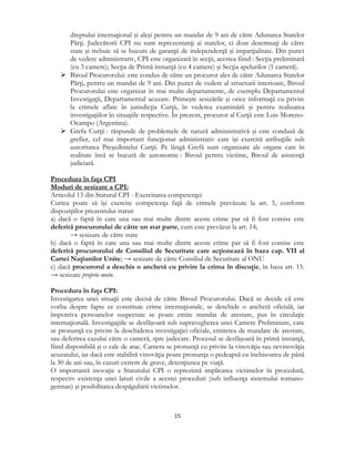  
15 
 
dreptului internaţional şi aleşi pentru un mandat de 9 ani de către Adunarea Statelor
Părţi. Judecătorii CPI nu sunt reprezentanţi ai statelor, ci doar desemnaţi de către
state şi trebuie să se bucure de garanţii de independenţă şi imparţialitate. Din punct
de vedere administrativ, CPI este organizată în secţii, acestea fiind : Secţia preliminară
(cu 3 camere); Secţia de Primă instanţă (cu 4 camere) şi Secţia apelurilor (1 cameră).
 Biroul Procurorului: este condus de către un procuror ales de către Adunarea Statelor
Părţi, pentru un mandat de 9 ani. Din punct de vedere al structurii interioare, Biroul
Procurorului este organizat în mai multe departamente, de exemplu Departamentul
Investigaţii, Departamentul acuzare. Primeşte sesizările şi orice informaţii cu privire
la crimele aflate în jurisdicţia Curţii, în vederea examinării şi pentru realizarea
investigaţiilor în situaţiile respective. În prezent, procuror al Curţii este Luis Moreno-
Ocampo (Argentina).
 Grefa Curţii : răspunde de problemele de natură administrativă şi este condusă de
grefier, cel mai important funcţionar administrativ care îşi exercită atribuţiile sub
autoritatea Preşedintelui Curţii. Pe lângă Grefă sunt organizate ale organe care în
realitate însă se bucură de autonomie : Biroul pentru victime, Biroul de asistenţă
judiciară.
Procedura în faţa CPI
Moduri de sesizare a CPI:
Articolul 13 din Statutul CPI - Exercitarea competenţei
Curtea poate să îşi exercite competenţa faţă de crimele prevăzute la art. 5, conform
dispoziţiilor prezentului statut:
a) dacă o faptă în care una sau mai multe dintre aceste crime par să fi fost comise este
deferită procurorului de către un stat parte, cum este prevăzut la art. 14;
→ sesizare de către state
b) dacă o faptă în care una sau mai multe dintre aceste crime par să fi fost comise este
deferită procurorului de Consiliul de Securitate care acţionează în baza cap. VII al
Cartei Naţiunilor Unite; → sesizare de către Consiliul de Securitate al ONU
c) dacă procurorul a deschis o anchetă cu privire la crima în discuţie, în baza art. 15.
→ sesizare proprio motu.
Procedura în faţa CPI:
Investigarea unei situaţii este decisă de către Biroul Procurorului. Dacă se decide că este
vorba despre fapte ce constituie crime internaţionale, se deschide o anchetă oficială, iar
împotriva persoanelor suspectate se poate emite mandat de arestare, pus în circulaţie
internaţională. Investigaţiile se desfăşoară sub supravegherea unei Camere Preliminare, care
se pronunţă cu privire la deschiderea investigaţiei oficiale, emiterea de mandate de arestare,
sau deferirea cazului către o cameră, spre judecare. Procesul se desfăşoară în primă instanţă,
fiind disponibilă şi o cale de atac. Camera se pronunţă cu privire la vinovăţia sau nevinovăţia
acuzatului, iar dacă este stabilită vinovăţia poate pronunţa o pedeapsă cu închisoarea de până
la 30 de ani sau, în cazuri extrem de grave, detenţiunea pe viaţă.
O importantă inovaţie a Statutului CPI o reprezintă implicarea victimelor în procedură,
respectiv existenţa unei laturi civile a acestei proceduri (sub influenţa sistemului romano-
german) şi posibilitatea despăgubirii victimelor.
 