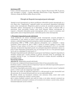  
16 
 
Activitatea CPI
Curtea a devenit funcţională în anul 2003, odată cu alegerea Procurorului CPI. În prezent,
sunt investigate 6 situaţii – Uganda, Republica Democratică Congo, Republica Central-
Africană, situaţia din Darfur, Sudan, Kenya şi Libia.
Principii ale Dreptului internaţional penal substanţial
Apariţia la nivel internaţional, iar ulterior proliferarea tribunalelor penale internaţionale nu a
avut drept efect “fragmentarea” regimului juridic care guvernează răspunderea individului
pentru crime internaţionale. Dimpotrivă, printr-un proces de acumulare progresivă (de la
tribunalele militare internaţionale de la Nüremberg şi Tokio până la Statutul CPI) şi
armonizare (între prevederile Cartelor celor două tribunale militare internaţionale şi,
respectiv a Statutelor tribunalelor penale internaţionale ad-hoc) s-a ajuns la conturarea unui
regim juridic unitar al răspunderii penale a individului pentru crime internaţionale.
1. Principiul răspunderii penale individuale
Actele fondatoare ale tuturor jurisdicţiilor penale internaţionale consacră principiul în
conformitate cu care nimeni nu poate fi ţinut răspunzător pentru o faptă pe care nu a
săvârşit-o, individul răspunzând personal pentru crimele internaţionale săvârşite.
Jurisprudenţa TPIY şi TPIR a întărit afirmarea principiului, care a dobândit o valoare
cutumiară. Astfel Camera de Apel a TPIY a statuat în termeni expliciţi, în cauza Tadić:
“Ipoteza de bază trebuie să fie aceea că, în dreptul internaţional, la fel ca în sistemele
naţionale, fundamentul răspunderii penale este principiul răspunderii individuale: nimeni nu
poate fi ţinut răspunzător penal pentru acte sau tranzacţii în care nu a fost personal angajat
sau la care nu a participat în vreun mod [...]”.
Principiul răspunderii penale individuale nu presupune însă limitarea tragerii la răspundere la
săvârşirea propriu-zisă a actului criminal, ci priveşte diversele forme de participaţie. De
exemplu, articolul 25 par. 3 al Statutului CPI prevede în detaliu diversele modalităţi de
participaţie penală.
Statutul de la Roma
Articolul 25 - Răspunderea penală individuală
1. Curtea este competentă în privinţa persoanelor fizice în baza prezentului statut.
2. Oricine comite o crimă ce ţine de competenţa Curţii este individual responsabil şi poate fi
pedepsit conform prezentului statut.
3. Conform dispoziţiilor prezentului statut, o persoană răspunde penal şi poate fi pedepsită
pentru o crimă ce ţine de competenţa Curţii dacă:
a) comite acea crimă, fie individual, împreună cu o altă persoană sau prin intermediul unei
alte persoane, fie că această altă persoană este sau nu responsabilă penal;
b) ordonă, solicită sau încurajează comiterea unei asemenea crime, atunci când există
comitere sau tentativă de comitere a acestei crime;
c) în vederea facilitării comiterii unei astfel de crime, ea îşi aduce ajutorul, concursul sau
orice altă formă de asistenţă la comiterea ori la tentativa de comitere a acestei crime, inclusiv
furnizând mijloacele acestei comiteri;
 