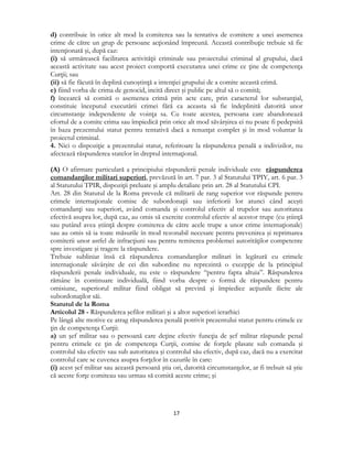  
17 
 
d) contribuie în orice alt mod la comiterea sau la tentativa de comitere a unei asemenea
crime de către un grup de persoane acţionând împreună. Această contribuţie trebuie să fie
intenţionată şi, după caz:
(i) să urmărească facilitarea activităţii criminale sau proiectului criminal al grupului, dacă
această activitate sau acest proiect comportă executarea unei crime ce ţine de competenţa
Curţii; sau
(ii) să fie făcută în deplină cunoştinţă a intenţiei grupului de a comite această crimă.
e) fiind vorba de crima de genocid, incită direct şi public pe altul să o comită;
f) încearcă să comită o asemenea crimă prin acte care, prin caracterul lor substanţial,
constituie începutul executării crimei fără ca aceasta să fie îndeplinită datorită unor
circumstanţe independente de voinţa sa. Cu toate acestea, persoana care abandonează
efortul de a comite crima sau împiedică prin orice alt mod săvârşirea ei nu poate fi pedepsită
în baza prezentului statut pentru tentativă dacă a renunţat complet şi în mod voluntar la
proiectul criminal.
4. Nici o dispoziţie a prezentului statut, referitoare la răspunderea penală a indivizilor, nu
afectează răspunderea statelor în dreptul internaţional.
(A) O afirmare particulară a principiului răspunderii penale individuale este răspunderea
comandanţilor militari superiori, prevăzută în art. 7 par. 3 al Statutului TPIY, art. 6 par. 3
al Statutului TPIR, dispoziţii preluate şi amplu detaliate prin art. 28 al Statutului CPI.
Art. 28 din Statutul de la Roma prevede că militarii de rang superior vor răspunde pentru
crimele internaţionale comise de subordonaţii sau inferiorii lor atunci când aceşti
comandanţi sau superiori, având comanda şi controlul efectiv al trupelor sau autoritatea
efectivă asupra lor, după caz, au omis să exercite controlul efectiv al acestor trupe (cu ştiinţă
sau putând avea ştiinţă despre comiterea de către acele trupe a unor crime internaţionale)
sau au omis să ia toate măsurile în mod rezonabil necesare pentru prevenirea şi reprimarea
comiterii unor astfel de infracţiuni sau pentru remiterea problemei autorităţilor competente
spre investigare şi tragere la răspundere.
Trebuie subliniat însă că răspunderea comandanţilor militari în legătură cu crimele
internaţionale săvârşite de cei din subordine nu reprezintă o excepţie de la principiul
răspunderii penale individuale, nu este o răspundere “pentru fapta altuia”. Răspunderea
rămâne în continuare individuală, fiind vorba despre o formă de răspundere pentru
omisiune, superiorul militar fiind obligat să prevină şi împiedice acţiunile ilicite ale
subordonaţilor săi.
Statutul de la Roma
Articolul 28 - Răspunderea şefilor militari şi a altor superiori ierarhici
Pe lângă alte motive ce atrag răspunderea penală potrivit prezentului statut pentru crimele ce
ţin de competenţa Curţii:
a) un şef militar sau o persoană care deţine efectiv funcţia de şef militar răspunde penal
pentru crimele ce ţin de competenţa Curţii, comise de forţele plasate sub comanda şi
controlul său efectiv sau sub autoritatea şi controlul său efectiv, după caz, dacă nu a exercitat
controlul care se cuvenea asupra forţelor în cazurile în care:
(i) acest şef militar sau această persoană ştia ori, datorită circumstanţelor, ar fi trebuit să ştie
că aceste forţe comiteau sau urmau să comită aceste crime; şi
 