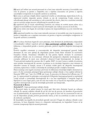 
18 
 
(ii) acest şef militar sau această persoană nu a luat toate măsurile necesare şi rezonabile care
erau în puterea sa pentru a împiedica sau a reprima executarea ori pentru a raporta
autorităţilor competente în scopurile anchetei şi urmăririi;
b) în ceea ce priveşte relaţiile dintre superiorul ierarhic şi subordonaţi, neprevăzute la lit. a),
superiorul ierarhic răspunde pentru crimele ce ţin de competenţa Curţii, comise de
subordonaţii plasaţi sub autoritatea şi sub controlul său efectiv, dacă nu a exercitat controlul
care se cuvenea asupra acestor subordonaţi în cazurile în care:
(i) superiorul ştia că aceşti subordonaţi comiteau sau urmau să comită aceste crime ori a
neglijat în mod deliberat să ţină seama de informaţiile care indicau aceasta în mod clar;
(ii) aceste crime erau legate de activităţi ce ţineau de responsabilitatea sa şi de controlul său
efectiv; şi
(iii) superiorul ierarhic nu a luat toate măsurile necesare şi rezonabile care erau în puterea sa
pentru a împiedica sau a reprima executarea ori pentru a raporta autorităţilor competente în
scopurile anchetei şi urmăririi.
(B) O a doua chestiune legată de acest principiu, însă distinctă de problematica răspunderii
comandanţilor militari superiori priveşte lipsa pertinenţei calităţii oficiale – cauză de
înlăturare a răspunderii penale a acestor persoane, potrivit regulilor dreptului internaţional
clasic.
Potrivit regulilor cutumiare şi convenţionale ale dreptului internaţional general, înalţii
demnitari de stat sunt apăraţi de răspundere pentru actele ilicite săvârşite în exercitarea
funcţiilor oficiale. Imunitatea oficialilor de stat pentru faptele săvârşite în exercitarea
atribuţiilor oficiale este în continuare afirmată din perspectiva dreptului internaţional, un
exemplu edificator în acest sens oferindu-l dictum-ul Curţii Internaţionale de Justiţie în
“Cauza privind madatul de arestare din 11 aprilie 2000”, în care Curtea a stabilit că emiterea
unui mandat internaţional de arestare şi punerea sa în circulaţie împotriva unui ministru al
afacerilor externe în funcţie, acuzat a fi săvârşit violări grave ale dreptului internaţional
umanitar, reprezintă o violare a imunităţii de jurisdicţie penală a înalţilor demnitari.
Dacă existenţa unei reguli cutumiare privitoare la înlăturarea imunităţii înalţilor demnitari nu
pare a fi clar conturată, principiul lipsei pertinenţei calităţii oficiale a fost explicit afirmat în
Statutele TPIY (art. 7 par. 2) şi TPIR (art. 6 par. 2), precum şi în Statutul de la Roma (art. 27
par. 2), reprezentând un principiu convenţional al dreptului internaţional penal şi exprimând
voinţa actuală a comunităţii internaţionale de a nu lasa nepedepsită o categorie largă de
făptuitori ai unor fapte grave, care de cele mai multe ori se bucură de impunitate prin jocul
regulilor internaţionale ce ţin de imunităţile personale sau funcţionale.
Statutul de la Roma
Articolul 27 - Lipsa pertinenţei calităţii oficiale
1. Prezentul statut se aplică tuturor în mod egal, fără nicio distincţie bazată pe calitatea
oficială. În special, calitatea oficială de şef de stat sau de guvern, de membru al guvernului
sau al parlamentului, de reprezentant ales ori de agent al unui stat nu exonerează în nici un
caz de răspundere penală, potrivit prezentului statut, şi nici nu constituie ca atare un motiv
de reducere a pedepsei.
2. Imunităţile sau regulile de procedură speciale care pot fi legate de calitatea oficială a unei
persoane, în baza dreptului intern şi a dreptului internaţional, nu împiedică Curtea să îşi
exercite competenţa faţă de această persoană.
 
