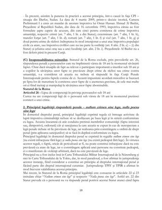  
19 
 
- În prezent, asistăm la punerea în practică a acestui principiu, într-o cauză în faţa CPI –
situaţia din Darfur, Sudan. La data de 4 martie 2009, printr-o decizie istorică, Camera
Preliminară I a emis un mandat de arestare împotriva lui Omar Hassan Ahmad Al Bashir,
Preşedinte al Republicii Sudan, din data de 16 octombrie 1993, împotriva căruia au fost
formulate şapte capete de acuzare, din care cinci pentru comiterea de crime împotriva
umanităţii, respectiv crimă (art. 7 alin, 1 lit. a din Statut); exterminare (art. 7 alin, 1 lit. b),
transfer forţat (art. 7 alin, 1 lit. d); tortură (art. 7 alin, 1 lit. f) şi viol (art. 7 alin, 1 lit. g) şi
două pentru crime de război: îndreptarea în mod intenţionat a unui atac împotriva populaţiei
civile ca atare, sau împotriva civililor care nu iau parte la ostilităţi (art. 8 alin. 2 lit. e) – (i) din
Statut) şi jefuirea unui oraş sau a unei localităţi (art. alin. 2 lit. i). Preşedintele Al Bashir nu a
fost deferit până în prezent Curţii.
(C) Iresponsabilitatea minorilor. Statutul de la Roma exclude, prin prevederile art. 26,
răspunderea penală a persoanelor care nu împliniseră vârsta de 18 ani la momentul săvârşirii
faptei. Chiar dacă situaţiile de fapt au relevat o participare importantă a tinerilor sub 18 ani şi
a copiilor la săvârşirea unor fapte ce prevăzute drept crime de război sau crime contra
umanităţii, s-a considerat că aceştia nu trebuie să răspundă în faţa Curţii Penale
Internaţionale pentru faptele comise de ei. Această impunitate acordată minorilor se bazează
pe lipsa lor de maturitate la comiterea unor fapte de o asemenea gravitate, de cele mai multe
ori ei fiind incitaţi şi manipulaţi la săvârşirea unor fapte abominabile.
Statutul de la Roma
Articolul 26 - Lipsa de competenţă în privinţa persoanelor sub 18 ani
Curtea nu are competenţă faţă de o persoană sub vârsta de 18 ani în momentul pretinsei
comiteri a unei crime.
2. Principiul legalităţii răspunderii penale - nullum crimen sine lege, nulla poena
sine lege
În domeniul dreptului penal, principiul legalităţii exprimă regula că întreaga activitate de
luptă împotriva criminalităţii trebuie să se desfăşoare pe baza legii şi în strictă conformitate
cu legea. Aceasta înseamnă că atât conduita pretinsă membrilor comunităţii (fapta interzisă
sau, dimpotrivă, ordonată) cât şi sancţiunea la care aceştia se expun în caz de nerespectare a
legii penale trebuie să fie prevăzute de lege, iar realizarea prin constrângere a ordinii de drept
penal (prin aplicarea sancţiunilor) să se facă în deplină conformitate cu legea.
Principiul legalităţii în domeniul dreptului penal se exprimă în regulile nullum crimen sine lege
(nu există infracţiune fără lege) şi nulla poena sine lege (nu există pedeapsă fără lege). În virtutea
acestor reguli, o faptă, oricât de periculoasă ar fi, nu poate constitui infracţiune dacă nu este
prevăzută ca atare de lege, iar o constrângere aplicată unei persoane nu constituie pedeapsă,
ci o manifestare de violenţă arbitrară, dacă nu este prevăzută de lege.
Principiul nu a fost inclus însă în Carta Tribunalului Militar Internaţional de la Nüremberg şi
nici în Carta Tribunalului de la Tokio, dar, în mod paradoxal, a fost afirmat în jurisprudenţa
acestor instanţe, fiind considerat a constitui un principiu al dreptului internaţional penal şi
făcând parte din dreptul internaţional cutumiar. Jurisprudenţa TPIY şi TPIR a afirmat în
mod frecvent valabilitatea acestui principiu.
Mai recent, în Statutul de la Roma principiul legalităţii este consacrat în articolele 22 şi 23
intitulate chiar “Nullum crimen sine lege” şi respectiv “Nulla poena sine lege”. Astfel art. 22 din
Statut prevede că o persoană nu va răspunde penal potrivit acestui Statut atunci când fapta
 