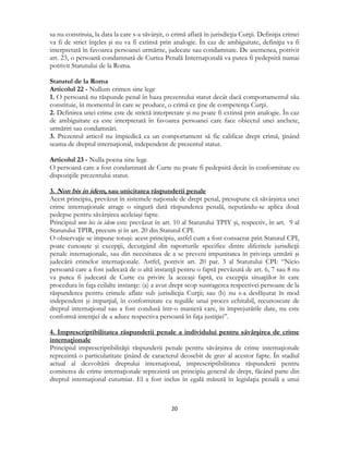  
20 
 
sa nu constituia, la data la care s-a săvârşit, o crimă aflată în jurisdicţia Curţii. Definiţia crimei
va fi de strict înţeles şi nu va fi extinsă prin analogie. În caz de ambiguitate, definiţia va fi
interpretată în favoarea persoanei urmărite, judecate sau condamnate. De asemenea, potrivit
art. 23, o persoană condamnată de Curtea Penală Internaţională va putea fi pedepsită numai
potrivit Statutului de la Roma.
Statutul de la Roma
Articolul 22 - Nullum crimen sine lege
1. O persoană nu răspunde penal în baza prezentului statut decât dacă comportamentul său
constituie, în momentul în care se produce, o crimă ce ţine de competenţa Curţii.
2. Definirea unei crime este de strictă interpretare şi nu poate fi extinsă prin analogie. În caz
de ambiguitate ea este interpretată în favoarea persoanei care face obiectul unei anchete,
urmăriri sau condamnări.
3. Prezentul articol nu împiedică ca un comportament să fie calificat drept crimă, ţinând
seama de dreptul internaţional, independent de prezentul statut.
Articolul 23 - Nulla poena sine lege
O persoană care a fost condamnată de Curte nu poate fi pedepsită decât în conformitate cu
dispoziţiile prezentului statut.
3. Non bis in idem, sau unicitatea răspunderii penale
Acest principiu, prevăzut în sistemele naţionale de drept penal, presupune că săvârşirea unei
crime internaţionale atrage o singură dată răspunderea penală, neputându-se aplica două
pedepse pentru săvârşirea aceleiaşi fapte.
Principiul non bis in idem este prevăzut în art. 10 al Statutului TPIY şi, respectiv, în art. 9 al
Statutului TPIR, precum şi în art. 20 din Statutul CPI.
O observaţie se impune totuşi: acest principiu, astfel cum a fost consacrat prin Statutul CPI,
poate cunoaşte şi excepţii, decurgând din raporturile specifice dintre diferitele jurisdicţii
penale internaţionale, sau din necesitatea de a se preveni impunitatea în privinţa urmării şi
judecării crimelor internaţionale. Astfel, potrivit art. 20 par. 3 al Statutului CPI: “Nicio
persoană care a fost judecată de o altă instanţă pentru o faptă prevăzută de art. 6, 7 sau 8 nu
va putea fi judecată de Curte cu privire la aceeaşi faptă, cu excepţia situaţiilor în care
procedura în faţa ceilalte instanţe: (a) a avut drept scop sustragerea respectivei persoane de la
răspunderea pentru crimele aflate sub jurisdicţia Curţii; sau (b) nu s-a desfăşurat în mod
independent şi imparţial, în conformitate cu regulile unui proces echitabil, recunoscute de
dreptul internaţional sau a fost condusă într-o manieră care, în împrejurările date, nu este
conformă intenţiei de a aduce respectiva persoană în faţa justiţiei”.
4. Imprescriptibilitatea răspunderii penale a individului pentru săvârşirea de crime
internaţionale
Principiul imprescriptibilităţii răspunderii penale pentru săvârşirea de crime internaţionale
reprezintă o particularitate ţinând de caracterul deosebit de grav al acestor fapte. În stadiul
actual al dezvoltării dreptului internaţional, imprescriptibilitatea răspunderii pentru
comiterea de crime internaţionale reprezintă un principiu general de drept, făcând parte din
dreptul internaţional cutumiar. El a fost inclus în egală măsură în legislaţia penală a unui
 