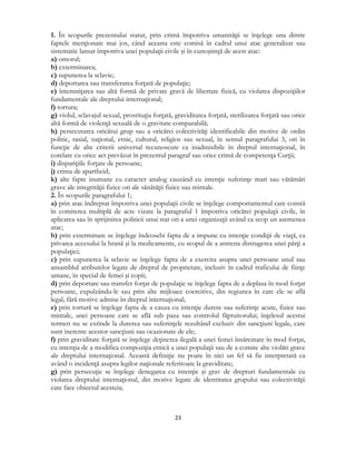  
23 
 
1. În scopurile prezentului statut, prin crimă împotriva umanităţii se înţelege una dintre
faptele menţionate mai jos, când aceasta este comisă în cadrul unui atac generalizat sau
sistematic lansat împotriva unei populaţii civile şi în cunoştinţă de acest atac:
a) omorul;
b) exterminarea;
c) supunerea la sclavie;
d) deportarea sau transferarea forţată de populaţie;
e) întemniţarea sau altă formă de privare gravă de libertate fizică, cu violarea dispoziţiilor
fundamentale ale dreptului internaţional;
f) tortura;
g) violul, sclavajul sexual, prostituţia forţată, graviditatea forţată, sterilizarea forţată sau orice
altă formă de violenţă sexuală de o gravitate comparabilă;
h) persecutarea oricărui grup sau a oricărei colectivităţi identificabile din motive de ordin
politic, rasial, naţional, etnic, cultural, religios sau sexual, în sensul paragrafului 3, ori în
funcţie de alte criterii universal recunoscute ca inadmisibile în dreptul internaţional, în
corelare cu orice act prevăzut în prezentul paragraf sau orice crimă de competenţa Curţii;
i) dispariţiile forţate de persoane;
j) crima de apartheid;
k) alte fapte inumane cu caracter analog cauzând cu intenţie suferinţe mari sau vătămări
grave ale integrităţii fizice ori ale sănătăţii fizice sau mintale.
2. În scopurile paragrafului 1;
a) prin atac îndreptat împotriva unei populaţii civile se înţelege comportamentul care constă
în comiterea multiplă de acte vizate la paragraful 1 împotriva oricărei populaţii civile, în
aplicarea sau în sprijinirea politicii unui stat ori a unei organizaţii având ca scop un asemenea
atac;
b) prin exterminare se înţelege îndeosebi fapta de a impune cu intenţie condiţii de viaţă, ca
privarea accesului la hrană şi la medicamente, cu scopul de a antrena distrugerea unei părţi a
populaţiei;
c) prin supunerea la sclavie se înţelege fapta de a exercita asupra unei persoane unul sau
ansamblul atributelor legate de dreptul de proprietate, inclusiv în cadrul traficului de fiinţe
umane, în special de femei şi copii;
d) prin deportare sau transfer forţat de populaţie se înţelege fapta de a deplasa în mod forţat
persoane, expulzându-le sau prin alte mijloace coercitive, din regiunea în care ele se află
legal, fără motive admise în dreptul internaţional;
e) prin tortură se înţelege fapta de a cauza cu intenţie durere sau suferinţe acute, fizice sau
mintale, unei persoane care se află sub paza sau controlul făptuitorului; înţelesul acestui
termen nu se extinde la durerea sau suferinţele rezultând exclusiv din sancţiuni legale, care
sunt inerente acestor sancţiuni sau ocazionate de ele;
f) prin graviditate forţată se înţelege deţinerea ilegală a unei femei însărcinate în mod forţat,
cu intenţia de a modifica compoziţia etnică a unei populaţii sau de a comite alte violări grave
ale dreptului internaţional. Această definiţie nu poate în nici un fel să fie interpretată ca
având o incidenţă asupra legilor naţionale referitoare la graviditate;
g) prin persecuţie se înţelege denegarea cu intenţie şi grav de drepturi fundamentale cu
violarea dreptului internaţional, din motive legate de identitatea grupului sau colectivităţii
care face obiectul acesteia;
 