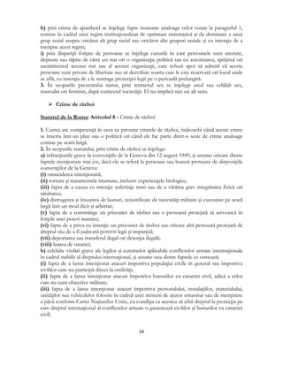  
24 
 
h) prin crima de apartheid se înţelege fapte inumane analoage celor vizate la paragraful 1,
comise în cadrul unui regim instituţionalizat de oprimare sistematică şi de dominare a unui
grup rasial asupra oricărui alt grup rasial sau oricăror alte grupuri rasiale şi cu intenţia de a
menţine acest regim;
i) prin dispariţii forţate de persoane se înţelege cazurile în care persoanele sunt arestate,
deţinute sau răpite de către un stat ori o organizaţie politică sau cu autorizarea, sprijinul ori
asentimentul acestui stat sau al acestei organizaţii, care refuză apoi să admită că aceste
persoane sunt private de libertate sau să dezvăluie soarta care le este rezervată ori locul unde
se află, cu intenţia de a le sustrage protecţiei legii pe o perioadă prelungită.
3. În scopurile prezentului statut, prin termenul sex se înţelege unul sau celălalt sex,
masculin ori feminin, după contextul societăţii. El nu implică nici un alt sens.
 Crime de război
Statutul de la Roma: Articolul 8 - Crime de război
1. Curtea are competenţă în ceea ce priveşte crimele de război, îndeosebi când aceste crime
se înscriu într-un plan sau o politică ori când ele fac parte dintr-o serie de crime analoage
comise pe scară largă.
2. În scopurile statutului, prin crime de război se înţelege:
a) infracţiunile grave la convenţiile de la Geneva din 12 august 1949, şi anume oricare dintre
faptele menţionate mai jos, dacă ele se referă la persoane sau bunuri protejate de dispoziţiile
convenţiilor de la Geneva:
(i) omuciderea intenţionată;
(ii) tortura şi tratamentele inumane, inclusiv experienţele biologice;
(iii) fapta de a cauza cu intenţie suferinţe mari sau de a vătăma grav integritatea fizică ori
sănătatea;
(iv) distrugerea şi însuşirea de bunuri, nejustificate de necesităţi militare şi executate pe scară
largă într-un mod ilicit şi arbitrar;
(v) fapta de a constrânge un prizonier de război sau o persoană protejată să servească în
forţele unei puteri inamice;
(vi) fapta de a priva cu intenţie un prizonier de război sau oricare altă persoană protejată de
dreptul său de a fi judecată potrivit legii şi imparţial;
(vii) deportarea sau transferul ilegal ori detenţia ilegală;
(viii) luarea de ostatici;
b) celelalte violări grave ale legilor şi cutumelor aplicabile conflictelor armate internaţionale
în cadrul stabilit al dreptului internaţional, şi anume una dintre faptele ce urmează:
(i) fapta de a lansa intenţionat atacuri împotriva populaţiei civile în general sau împotriva
civililor care nu participă direct la ostilităţi;
(ii) fapta de a lansa intenţionat atacuri împotriva bunurilor cu caracter civil, adică a celor
care nu sunt obiective militare;
(iii) fapta de a lansa intenţionat atacuri împotriva personalului, instalaţiilor, materialului,
unităţilor sau vehiculelor folosite în cadrul unei misiuni de ajutor umanitar sau de menţinere
a păcii conform Cartei Naţiunilor Unite, cu condiţia ca acestea să aibă dreptul la protecţia pe
care dreptul internaţional al conflictelor armate o garantează civililor şi bunurilor cu caracter
civil;
 
