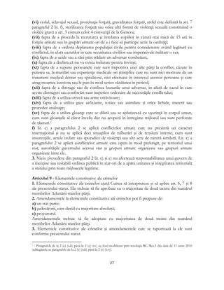  
27 
 
(vi) violul, sclavajul sexual, prostituţia forţată, graviditatea forţată, astfel este definită la art. 7
paragraful 2 lit. f), sterilizarea forţată sau orice altă formă de violenţă sexuală constituind o
violare gravă a art. 3 comun celor 4 convenţii de la Geneva;
(vii) fapta de a proceda la recrutarea şi înrolarea copiilor în vârstă mai mică de 15 ani în
forţele armate sau în grupări armate ori de a-i face să participe activ la ostilităţi;
(viii) fapta de a ordona deplasarea populaţiei civile pentru considerente având legătură cu
conflictul, în afara cazurilor în care securitatea civililor sau imperativele militare o cer;
(ix) fapta de a ucide sau a răni prin trădare un adversar combatant;
(x) fapta de a declara că nu va exista îndurare pentru învinşi;
(xi) fapta de a supune persoanele care sunt împotriva unei alte părţi la conflict, căzute în
puterea sa, la mutilări sau experienţe medicale ori ştiinţifice care nu sunt nici motivate de un
tratament medical dentar sau spitalicesc, nici efectuate în interesul acestor persoane şi care
atrag moartea acestora sau le pun în mod serios sănătatea în pericol;
(xii) fapta de a distruge sau de confisca bunurile unui adversar, în afară de cazul în care
aceste distrugeri sau confiscări sunt imperios ordonate de necesităţile conflictului;
(xiii) fapta de a utiliza otravă sau arme otrăvitoare;
(xiv) fapta de a utiliza gaze asfixiante, toxice sau asimilate şi orice lichide, materii sau
procedee analoage;
(xv) fapta de a utiliza gloanţe care se dilată sau se aplatizează cu uşurinţă în corpul uman,
cum sunt gloanţele al căror înveliş dur nu acoperă în întregime mijlocul sau sunt perforate
de tăieturi.1
f) lit. e) a paragrafului 2 se aplică conflictelor armate care nu prezintă un caracter
internaţional şi nu se aplică deci situaţiilor de tulburări şi de tensiuni interne, cum sunt
insurecţiile, actele izolate sau sporadice de violenţă sau alte acte de natură similară. Lit. e) a
paragrafului 2 se aplică conflictelor armate care opun în mod prelungit, pe teritoriul unui
stat, autorităţile guvernului acestui stat şi grupuri armate organizate sau grupuri armate
organizate între ele.
3. Nicio prevedere din paragraful 2 lit. c) şi e) nu afectează responsabilitatea unui guvern de
a menţine sau restabili ordinea publică în stat ori de a apăra unitatea şi integritatea teritorială
a statului prin toate mijloacele legitime.
Articolul 9 - Elementele constitutive ale crimelor
1. Elementele constitutive ale crimelor ajută Curtea să interpreteze şi să aplice art. 6, 7 şi 8
ale prezentului statut. Ele trebuie să fie aprobate cu o majoritate de două treimi din numărul
membrilor Adunării statelor părţi.
2. Amendamentele la elementele constitutive ale crimelor pot fi propuse de:
a) un stat parte;
b) judecătorii, care decid cu majoritate absolută;
c) procurorul.
Amendamentele trebuie să fie adoptate cu majoritatea de două treimi din numărul
membrilor Adunării statelor părţi.
3. Elementele constitutive ale crimelor şi amendamentele care se raportează la ele sunt
conforme prezentului statut.
                                                            
1 - Paragrafele de la 2 (e) (xiii) până la 2 (e) (xv) au fost modificate prin rezoluţia RC/Res.5 din data de 11 iunie 2010
(adăugându-se paragrafele de la 2 (e) (xiii) până la 2 (e) (xv)).
 