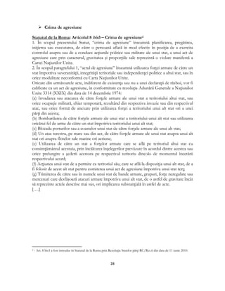  
28 
 
 Crima de agresiune
Statutul de la Roma: Articolul 8 bis3 – Crima de agresiune2
1. În scopul prezentului Statut, “crima de agresiune” înseamnă planificarea, pregătirea,
iniţierea sau executarea, de către o persoană aflată în mod efectiv în poziţia de a exercita
controlul asupra sau de a conduce acţiunile politice sau militare ale unui stat, a unui act de
agresiune care prin caracterul, gravitatea şi proporţiile sale reprezintă o violare manifestă a
Cartei Naţiunilor Unite.
2. În scopul paragrafului 1, “actul de agresiune” înseamnă utilizarea forţei armate de către un
stat împotriva suveranităţii, integrităţii teritoriale sau independenţei politice a altui stat, sau în
orice modalitate neconformă cu Carta Naţiunilor Unite.
Oricare din următoarele acte, indiferent de existenţa sau nu a unei declaraţii de război, vor fi
calificate ca un act de agresiune, în conformitate cu rezoluţia Adunării Generale a Naţiunilor
Unite 3314 (XXIX) din data de 14 decembrie 1974:
(a) Invadarea sau atacarea de către forţele armate ale unui stat a teritoriului altui stat, sau
orice ocupaţie militară, chiar temporară, rezultând din respectiva invazie sau din respectivul
atac, sau orice formă de anexare prin utilizarea forţei a teritoriului unui alt stat ori a unei
părţi din acesta;
(b) Bombardarea de către forţele armate ale unui stat a teritoriului unui alt stat sau utilizarea
oricărui fel de arme de către un stat împotriva teritoriului unui alt stat;
(c) Blocada porturilor sau a coastelor unui stat de către forţele armate ale unui alt stat;
(d) Un atac terestru, pe mare sau din aer, de către forţele armate ale unui stat asupra unui alt
stat ori asupra flotelor sale marine ori aeriene;
(e) Utilizarea de către un stat a forţelor armate care se află pe teritoriul altui stat cu
consimţământul acestuia, prin încălcarea înţelegerilor prevăzute în acordul dintre acestea sau
orice prelungire a şederii acestora pe respectivul teritoriu dincolo de momentul încetării
respectivului acord;
(f) Acţiunea unui stat de a permite ca teritoriul său, care se află la dispoziţia unui alt stat, de a
fi folosit de acest alt stat pentru comiterea unui act de agresiune împotriva unui stat terţ;
(g) Trimiterea de către sau în numele unui stat de bande armate, grupuri, forţe neregulate sau
mercenari care desfăşoară atacuri armate împotriva unui alt stat, de o astfel de gravitate încât
să reprezinte actele descrise mai sus, ori implicarea substanţială în astfel de acte.
[….]
                                                            
2 - Art. 8 bis3 a fost introdus în Statutul de la Roma prin Rezoluţia Statelor părţi RC/Res.6 din data de 11 iunie 2010.
 