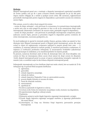  
3 
 
Definiţie
Dreptul internaţional penal este o instituţie a dreptului internaţional cuprinzând ansamblul
de norme juridice care pe de o parte consacră crimele internaţionale iar pe de altă parte
impun statelor obligaţia de a urmări şi pedepsi aceste crime. De asemenea, reglementează
procedurile internaţionale pentru tragerea la răspunderea a persoanelor acuzate de comiterea
acestor fapte.
Prin urmare, avem în vedere două categorii de norme:
- norme de drept substanţial – cele privitoare la consacrarea, în normativitatea internaţională,
a acelor acte care au atins pragul de gravitate ce face ca ele să fie caracterizate drept crime
internaţionale (elementele constitutive ale acestor crime, principiile tragerii la răspundere);
- norme de drept procedural – cele privitoare la jurisdicţiile internaţionale competente pentru
judecarea acestor fapte, precum şi procedura tragerii la răspundere pentru comiterea de
crime internaţionale, executarea pedepselor, etc.
În mod tradiţional, în special în sistemele juridice francez, german, italian sau spaniol se face
distincţia între Dreptul internaţional penal şi Dreptul penal internaţional, acesta din urmă
având ca obiect de reglementare cooperarea judiciară în materie penală între state - : 1)
extrădarea; 2) asistenţa judiciară în materie penală; 3) transferul persoanelor condamnate; 4)
reţinerea şi confiscarea produselor infracţiunii; 5) recunoaşterea hotărârilor judecătoreşti
penale pronunţate în străinătate; şi 6) transferul probelor în materie penală.
În prezent, numeroşi doctrinari arată că linia de demarcaţie între cele două discipline este
extrem de fină, iar interacţiunea dintre aceste două ramuri de drept extrem de dinamică.
Astfel, dreptul internaţional penal nu poate să ignore jurisprudenţa instanţelor naţionale în
materie (care a contribuit major la dezvoltarea dreptului internaţional penal).
Infracţiunile internaţionale au fost clasificate după mai multe criterii, într-un număr de 25 de
infracţiuni-tip, în general fiind acceptată clasificarea:
1) agresiunea;
2) genocidul;
3) crimele împotriva umanităţii;
4) crimele de război;
5) crimele împotriva Naţiunilor Unite şi a personalului asociat;
6) posesia ilegală, folosirea şi stocarea de arme;
7) furtul de materiale nucleare;
8) mercenariatul;
9) apartheid-ul;
10) sclavia şi practicile în legătură cu sclavia;
11) tortura şi alte forme de tratamente sau pedepse crude, inumane sau degradante;
12) experimentarea ilegală pe subiecţi umani;
13) pirateria;
14) pirateria aeriană şi actele ilegale împotriva siguranţei internaţionale a aviaţiei;
15) actele ilegale împotriva siguranţei navigaţiei maritime şi siguranţei platformelor
din marea liberă;
16) ameninţarea cu forţa sau folosirea forţei împotriva persoanelor protejate
internaţional;
 