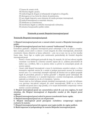  
4 
 
17) luarea de ostatici civili;
18) folosirea ilegală a poştei;
19) traficul ilegal de droguri şi infracţiunile în legătură cu drogurile;
20) distrugerea şi/sau furtul de obiecte de patrimoniu;
21) acte ilegale împotriva unor elemente de mediu protejate internaţional;
22) traficul internaţional cu materiale obscene;
23) falsificarea şi contrafacerea;
24) interferarea ilegală cu cablurile internaţionale submarine;
25) mituirea funcţionarilor publici străini.
Trăsăturile şi sursele Dreptului internaţional penal
Trăsăturile Dreptului internaţional penal:
1. Dreptul internaţional penal este o ramură relativ recentă a Dreptului internaţional
public.
2. Dreptul internaţional penal este încă o ramură “rudimentară” de drept.
Extinderea graduală a dreptului internaţional penal substanţial a fost un proces complex.
Spre exemplu, atunci când s-a născut o nouă categorie de crime internaţionale, elementele
constitutive (latura obiectivă şi latura subiectivă – actus reus şi mens rea) nu au fost imediat
foarte clare. Acest fapt se explică prin următoarele particularităţi ale formării dreptului
internaţional penal:
- Pentru o foarte îndelungată perioadă de timp, fie tratatele, fie (cel mai adesea) regulile
cutumiare s-au limitat la a interzice anumite acţiuni (de ex. uciderea prizonierilor de
război sau a civililor), fără a se preciza nimic cu privire la consecinţele penale ale
acestor acţiuni;
- Atunci când dreptul internaţional a trecut la incriminarea anumitor acţiuni, s-a lăsat
instanţelor naţionale sarcina de a urmări şi pedepsi persoanele acuzate de comiterea
acestor acte. Ca o consecinţă, instanţele naţionale ale fiecărui stat au aplicat propriile
reguli de procedură, precum şi “partea generală” a dreptului penal substanţial. De
asemenea, confruntate cu o anumită imprecizie a normei internaţionale, jurisdicţiile
naţionale au resimţit nevoia de a le interpreta / preciza.
- Atunci când au fost înfiinţate primele jurisdicţii internaţionale, în actele de înfiinţare
s-au prevăzut într-adevăr categorii de crime internaţionale, DAR nu ca într-un
veritabil cod penal (într-o lege penală), ci în scopul determinării competenţei rationae
materiae a acestor jurisdicţii.
3. Dreptul internaţional penal are caracteristica unică de a-şi avea orginea, în mod
simultan, din Dreptul internaţional al drepturilor omului şi din dreptul penal
naţional.
4. Dreptul internaţional penal suferă în prezent transformări foarte rapide.
5. Dreptul internaţional penal are un rol preventiv.
6. Dreptul internaţional penal presupune excluderea competenţei naţionale
exclusive în materie.
7. Dreptul internaţional penal dă expresie unui regim juridic de orgine publică.
8. Rolul important al jurisprudenţei în materia Dreptului internaţional penal.
 
