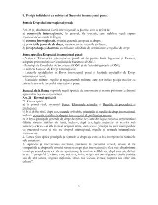  
5 
 
9. Poziţia individului ca subiect al Dreptului internaţional penal.
Sursele Dreptului internaţional penal:
Art. 38 (1) din Statutul Curţii Internaţionale de Justiţie, care se referă la:
a) convenţiile internaţionale, fie generale, fie speciale, care stabilesc reguli expres
recunoscute de statele în litigiu;
b) cutuma internaţională, practică generală acceptată ca drept;
c) principiile generale de drept, recunoscute de naţiunile civilizate;
d) jurisprudenţa şi doctrina, ca mijloace subsidiare de determinare a regulilor de drept.
Surse specifice Dreptului internaţional penal:
- Statutele Tribunalelor internaţionale penale ad hoc pentru fosta Iugoslavie şi Rwanda,
adoptate prin rezoluţii ale Consiliului de Securitate al ONU;
- Rezoluţii ale Consiliului de Securitate al ONU şi ale Adunării generale a ONU;
- Lucrările Comisiei de Drept Internaţional;
- Lucrările specialiştilor în Drept internaţional penal şi lucrările asociaţiilor de Drept
internaţional penal;
- Manualele militare, regulile şi regulamentele militare, care pot indica poziţia statelor cu
privire la normele dreptului internaţional penal.
Statutul de la Roma cuprinde reguli speciale de interpretare şi norme privitoare la dreptul
aplicabil în faţa acestei jurisdicţii:
Art. 21 - Dreptul aplicabil
“1. Curtea aplică:
a) în primul rând, prezentul Statut, Elementele crimelor şi Regulile de procedură şi
probaţiune;
b) în al doilea rând, după caz, tratatele aplicabile, principiile şi regulile de drept internaţional,
inclusiv principiile stabilite de dreptul internaţional al conflictelor armate;
c) în lipsă, principiile generale de drept desprinse de Curte din legile naţionale reprezentând
diferite sisteme juridice ale lumii, inclusiv, după caz, legile naţionale ale statelor sub
jurisdicţia cărora s-ar afla în mod obişnuit crima, dacă aceste principii nu sunt incompatibile
cu prezentul statut şi nici cu dreptul internaţional, regulile şi normele internaţionale
recunoscute.
2. Curtea poate aplica principiile şi normele de drept aşa cum ea le-a interpretat în hotărârile
sale anterioare.
3. Aplicarea şi interpretarea dreptului, prevăzute în prezentul articol, trebuie să fie
compatibile cu drepturile omului recunoscute pe plan internaţional şi fără nicio discriminare
bazată pe considerente ca cele ale apartenenţei la unul sau celălalt sex, după cum este definit
în art. 7 paragraful 3, vârsta, rasa, culoarea, limba, religia sau convingerea, opiniile politice
sau de altă natură, originea naţională, etnică sau socială, averea, naşterea sau orice altă
calitate”.
 