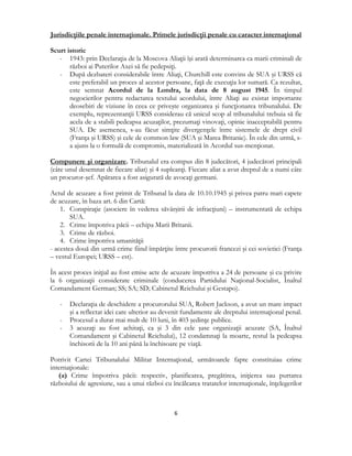  
6 
 
Jurisdicţiile penale internaţionale. Primele jurisdicţii penale cu caracter internaţional
Scurt istoric
- 1943: prin Declaraţia de la Moscova Aliaţii îşi arată determinarea ca marii criminali de
război ai Puterilor Axei să fie pedepsiţi.
- După dezbateri considerabile între Aliaţi, Churchill este convins de SUA şi URSS că
este preferabil un proces al acestor persoane, faţă de execuţia lor sumară. Ca rezultat,
este semnat Acordul de la Londra, la data de 8 august 1945. În timpul
negocierilor pentru redactarea textului acordului, între Aliaţi au existat importante
deosebiri de viziune în ceea ce priveşte organizarea şi funcţionarea tribunalului. De
exemplu, reprezentanţii URSS considerau că unicul scop al tribunalului trebuia să fie
acela de a stabili pedeapsa acuzaţilor, prezumaţi vinovaţi, opinie inacceptabilă pentru
SUA. De asemenea, s-au făcut simţite divergenţele între sistemele de drept civil
(Franţa şi URSS) şi cele de common law (SUA şi Marea Britanie). În cele din urmă, s-
a ajuns la o formulă de compromis, materializată în Acordul sus-menţionat.
Compunere şi organizare. Tribunalul era compus din 8 judecători, 4 judecători principali
(câte unul desemnat de fiecare aliat) şi 4 supleanţi. Fiecare aliat a avut dreptul de a numi câte
un procuror-şef. Apărarea a fost asigurată de avocaţi germani.
Actul de acuzare a fost primit de Tribunal la data de 10.10.1945 şi privea patru mari capete
de acuzare, în baza art. 6 din Cartă:
1. Conspiraţie (asociere în vederea săvârşirii de infracţiuni) – instrumentată de echipa
SUA.
2. Crime împotriva păcii – echipa Marii Britanii.
3. Crime de război.
4. Crime împotriva umanităţii
- acestea două din urmă crime fiind împărţite între procurorii francezi şi cei sovietici (Franţa
– vestul Europei; URSS – est).
În acest proces iniţial au fost emise acte de acuzare împotriva a 24 de persoane şi cu privire
la 6 organizaţii considerate criminale (conducerea Partidului Naţional-Socialist, Înaltul
Comandament German; SS; SA; SD; Cabinetul Reichului şi Gestapo).
- Declaraţia de deschidere a procurorului SUA, Robert Jackson, a avut un mare impact
şi a reflectat idei care ulterior au devenit fundamente ale dreptului internaţional penal.
- Procesul a durat mai mult de 10 luni, în 403 şedinţe publice.
- 3 acuzaţi au fost achitaţi, ca şi 3 din cele şase organizaţii acuzate (SA, Înaltul
Comandament şi Cabinetul Reichului), 12 condamnaţi la moarte, restul la pedeapsa
închisorii de la 10 ani până la închisoare pe viaţă.
Potrivit Cartei Tribunalului Militar Internaţional, următoarele fapte constituiau crime
internaţionale:
(a) Crime împotriva păcii: respectiv, planificarea, pregătirea, iniţierea sau purtarea
războiului de agresiune, sau a unui război cu încălcarea tratatelor internaţionale, înţelegerilor
 