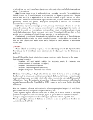  
7 
 
şi asigurărilor, sau participarea la un plan comun ori conspiraţii pentru îndeplinirea oricărora
dintre cele de mai sus;
(b) Crime de război: respectiv violarea legilor şi cutumelor războiului. Aceste violări vor
include, dar nu vor fi limitate la omor, rele tratamente sau deportare pentru muncă forţată
sau în orice alt scop al populaţiei civile din sau în teritoriile ocupate, omorul sau relele
tratamente a prizonierilor de război ori a personalului naval, uciderea ostaticilor, incendierea
proprietăţii publice sau private, distrugerea intenţionată a oraşelor sau devastarea
nejustificată de necesităţi militare;
(c) Crimele împotriva umanităţii: respectiv, omorul, exterminarea, aducerea în stare de
sclavie, deportarea şi alte acte inumane comise împotriva oricărei populaţii civile, înaintea ori
în timpul războiului; sau persecuţiile pe motive politice, rasiale ori religioase, în executarea
sau în legătură cu oricare dintre crimele de competenţa Tribunalului, indiferent dacă au fost
comise sau nu cu încălcarea legislaţiei interne a statului în care au fost comise.
Conducătorii, organizatorii, instigatorii şi complicii care au participat la formularea sau
executarea unui plan comun sau a unei conspiraţii pentru a comite oricare din crimele de
mai sus sunt răspunzători pentru toate actele săvârşite de orice persoană in executarea
acestui plan.
Articolul 7.
Poziţia oficială a acuzaţilor, fie şefi de stat sau oficial responsabili din departamentele
Guvernului, nu fi considerată cauză exoneratoare de răspundere sau de diminuare a
pedepsei.
Statutul Tribunalului afirmă principii importante, care se vor regăsi ulterior şi în alte tratate
internaţionale în materie:
- Principiul irelevanţei calităţii oficiale (nu reprezenta cauză de exonerare, dar
reprezenta cauză de diminuare a pedepsei);
- Principiul răspunderii superiorului;
- Principiul răspunderii penale individuale;
- Dreptul la un proces echitabil al celor acuzaţi.
Hotărârea Tribunalului, pe lângă cele stabilite cu privire la fapte, a avut o contribuţie
fundamentală la crearea dreptului internaţional penal. Tribunalul a încercat o argumentaţie
referitoare la problema respectării principiului nullum crimen sine lege , invocând în principal
obligativitatea Cartei Tribunalului şi a trecut în revistă dezvoltările anterioare războiului, în
principal existenţa Pactului Briand-Kellog (1928) precum şi unele surse fără forţă juridică
obligatorie.
Cea mai cunoscută afirmaţie a tribunalului – afirmarea principiului răspunderii individuale
pentru crime internaţionale potrivit dreptului internaţional:
„crimele împotriva dreptului internaţional sunt comise de oameni, nu de entităţi abstracte, şi numai prin
pedepsirea indivizilor care comit aceste crime pot fi puse în aplicare prevederile dreptului internaţional....
indivizii au obligaţii internaţionale care transcend obligaţia naţională de supunere, impusă de state”.
Ulterior, principiile afirmate de Tribunal în activitatea sa au fost preluate în Rezoluţii ale
Adunării Generale a ONU.
 