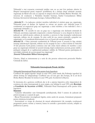  
8 
 
Tribunalul a mai consacrat construcţii juridice care nu au mai fost preluate ulterior în
Dreptul internaţional penal, respectiv posibilitatea de a declara drept criminale anumite
organizaţii ale Reich-ului care au acţionat în timpul celui de-al Doilea Război Mondial : SS,
structura de conducere a Partidului Socialist German, Înaltul Comandament Militar
German, Serviciul de Informaţii, Gestapo, Cabinetul Reich-ului.
„Articolul 9. - La judecarea oricărui membru individual al oricărui grup sau organizaţie,
Tribunalul poate să declare (în legătură cu oricare act pentru care individul poate fi
condamnat) că respectivul grup sau organizaţie a cărui membru a fost individul a fost o
organizaţie criminală. [...]
Articolul 10. - În cazurile în care un grup sau o organizaţie este declarată criminală de
Tribunal, autoritatea naţională competentă a oricărui Semnatar va avea dreptul să cheme în
judecată un individ pentru calitatea de membru a acestora în faţa instanţelor judecătoreşti
naţionale, militare sau de ocupaţie. În orice astfel de caz, natura criminală a grupului sau
organizaţiei va fi considerată demonstrată şi nu va fi pusă sub semnul întrebării.
Articolul 11. - Orice persoană condamnată de Tribunal poate fi acuzată în faţa oricărei
instanţe judecătoreşti naţionale, militare sau de ocupaţie la care s-a făcut referire în Articolul
10 din prezenta Cartă pentru comiterea unei alte crime decât calitatea de membru a unui
grup sau organizaţii criminale iar această instanţă, după condamnarea acestuia, poate stabili o
pedeapsă nelegată de şi suplimentară pedepsei stabilite de Tribunal pentru participarea la
activităţile criminale ale acestui grupul sau organizaţii.”
(Statutul Tribunalului Militar Internaţional)
Ulterior, Aliaţii au instrumentat şi o serie de alte procese subsecvente procesului Marilor
Criminali de război.
Tribunalele Internaţionale Penale Ad-Hoc
Tribunalul Internaţional Penal ad-hoc pentru fosta Iugoslavie
Conflictul din spaţiul iugoslav începe în anul 1991, când statele din Federaţia iugoslavă îşi
afirmă dorinţa de independenţă. Conflictul este cel mai grav din Europa, de la cel de-al
Doilea Război Mondial. Se încheie în anul 1995, prin Acordul de la Dayton.
În încercarea de a gestiona conflictul, dar şi de a acţiona împotriva celor răspunzători de
comiterea de crime internaţionale în acest spaţiu, este înfiinţat în anul 1993, prin Rezoluţie
a Consiliului de Securitate al ONU, Tribunalul Penal Internaţional ad-hoc pentru fosta
Iugoslavie.
Structura:
- Camerele tribunalului: sunt formaţiunile jurisdicţionale, fiind 3 camere de judecată (de
primă instanţă) şi o cameră de apel.
- Biroul Procurorului: investighează faptele, emite actele de acuzare, formulează propuneri
pentru trimiterea în judecată.
- Secretariatul: se ocupa de chestiuni de natură administrativă (de exemplu, coodonează
programele pentru victime şi martori, luarea în custodie a persoanelor acuzate, relaţiile cu
publicul şi cu presa).
 