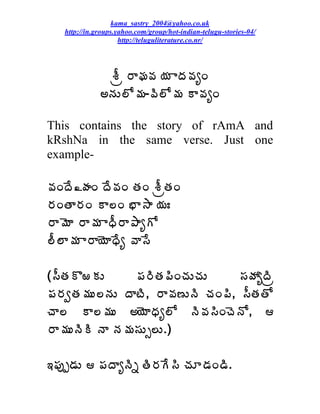 kama_sastry_2004@yahoo.co.uk
   http://in.groups.yahoo.com/group/hot-indian-telugu-stories-04/
                     http://teluguliterature.co.nr/




               ªÄë §ÂÁ©Á ¦Á ÂžÁ©ÁêÏ
              €þÁÅ¨Í¥Á-©Ã¨Í¥Á Â©ÁêÏ

This contains the story of rAmA and
kRshNa in the same verse. Just one
example-

©ÁÏžÊ¾ÿÁÏ žÊ©ÁÏ œÁÏ ªÄëœÁÏ
§ÁÏœÂ§ÁÏ Â¨Ï ¤Â³Â ¦ÁÐ
§Â¥ÉÂ §Â¥Á ÂŸÄ§Â±ÂêÍ
¨Ä¨Â¥Á Â§Â¦ÉÂŸÊê ©Â¬Ê

(¬ÄœÁÌ°ÁÅ      ¡Á§ÃœÁ¡ÃÏúÁÅúÁÅ     ¬ÁöÁêžÃë
¡Á§ÁíœÁ¥ÁÅ¨þÁÅ žÂýÃ, §Â©Á›ÅþÃ úÁÏ¡Ã, ¬ÄœÁœÍ
úÂ¨ Â¨¥ÁÅ €¦ÉÂŸÁê¨Í þÃ©Á¬ÃÏúÉþÍ, 
§Â¥ÁÅþÃÃ þÂ þÁ¥Á¬ÁÅð¨Å.)

‚¡Áôå™ÁÅ  ¡ÁžÂêþÃä œÃ§ÁÊ¬Ã úÁÆ™ÁÏ™Ã.
 