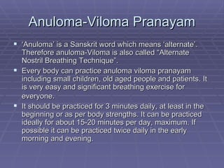 Anuloma-Viloma Pranayam ‘ Anuloma’ is a Sanskrit word which means ‘alternate’. Therefore anuloma-Viloma is also called “Alternate Nostril Breathing Technique”. Every body can practice anuloma viloma pranayam including small children, old aged people and patients. It is very easy and significant breathing exercise for everyone . It should be practiced for 3 minutes daily, at least in the beginning or as per body strengths. It can be practiced ideally for about 15-20 minutes per day, maximum. If possible it can be practiced twice daily in the early morning and evening.  