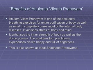 “ Benefits of Anuloma-Viloma Pranayam” Anulom Vilom Pranayam is one of the best easy breathing exercises for entire purification of body as well as mind. It completely cures most of the internal body diseases. It vanishes stress of body and mind. It enhances the inner strength of body as well as the divine powers. The anulom-vilom practitioner experiences his life happy and full of brightness. This is also known as Nadi Shodhana   Pranayama . 