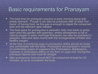 Basic requirements for Pranayam The best time for pranayam practice is early morning along with empty stomach. Though it can also be practiced after at least ‘five hours’ of having food, as this gap is enough to digest the consumed food and the stomach gets relaxed. The best place for pranayama is peaceful, holy river bank or some open area like garden with greenery, where atmosphere is full of natural oxygen in early mornings.Pranayam can also be practiced in peaceful, neat and clean rooms with the arrangements of fresh and healthy oxygen. At the time of practicing yoga or pranayama cloths should be loose and comfortable with the body. Pranayams are practiced in anyone of comfortable poses of yogasana like Padmasana, Siddhasana, Vajrasan or Sukhasana sitting on the floor on yoga mat. During this pranayam Spinal cord must be straight. After pranayama, food should NOT be consumed at least for 20 minutes, so as to countdown the body. 