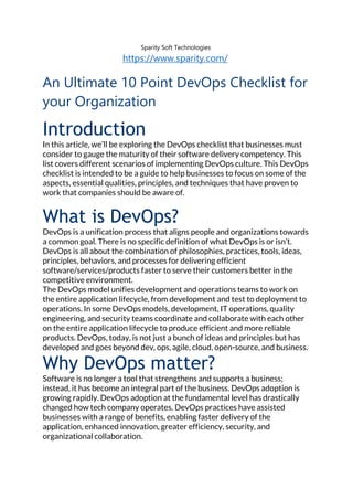 Sparity Soft Technologies
https://www.sparity.com/
An Ultimate 10 Point DevOps Checklist for
your Organization
Introduction
In this article, we’ll be exploring the DevOps checklist that businesses must
consider to gauge the maturity of their software delivery competency. This
list covers different scenarios of implementing DevOps culture. This DevOps
checklist is intended to be a guide to help businesses to focus on some of the
aspects, essential qualities, principles, and techniques that have proven to
work that companies should be aware of.
What is DevOps?
DevOps is a unification process that aligns people and organizations towards
a common goal. There is no specific definition of what DevOps is or isn’t.
DevOps is all about the combination of philosophies, practices, tools, ideas,
principles, behaviors, and processes for delivering efficient
software/services/products faster to serve their customers better in the
competitive environment.
The DevOps model unifies development and operations teams to work on
the entire application lifecycle, from development and test to deployment to
operations. In some DevOps models, development, IT operations, quality
engineering, and security teams coordinate and collaborate with each other
on the entire application lifecycle to produce efficient and more reliable
products. DevOps, today, is not just a bunch of ideas and principles but has
developed and goes beyond dev, ops, agile, cloud, open-source, and business.
Why DevOps matter?
Software is no longer a tool that strengthens and supports a business;
instead, it has become an integral part of the business. DevOps adoption is
growing rapidly. DevOps adoption at the fundamental level has drastically
changed how tech company operates. DevOps practices have assisted
businesses with a range of benefits, enabling faster delivery of the
application, enhanced innovation, greater efficiency, security, and
organizational collaboration.
 