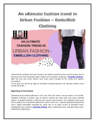Urban fashion clothing is the latest trend in the fashion world that arises on the streets. One of
the latest and most demanded urban fashion and streetwear clothing is “Embellish Clothing”.
Both hip hop and urban fashion have been partly merged by the media and apparel
associations.
In this blog, we will throw light on Embellish clothing becomes the ultimate fashion trend
among the youth.
Beginning of the Fashion
Streetwear-style clothing debuted in the early '80s and made a strong impact in the 1990s.
Embellish Clothing is another type of fashion inspired by street wear and urban clothing
fashion. Embellish clothing is influenced by various musical artists. The embellish street wear
look is popular for its grounded appearance and it’s worn-out. It gained widespread popularity
and is highly demanded especially by youth due to its latest arrival of embellish jeans,
embellished jeans womens, embellish clothing, black embellished jeans, embellish biker jeans,
embellished ripped jeans
 