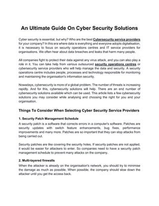An Ultimate Guide On Cyber Security Solutions
Cyber security is essential, but why? Who are the best Cybersecurity service providers
for your company? In this era where data is everything and everyone adopts digitalisation,
it is necessary to focus on security operations centres and IT service providers for
organisations. We often hear about data breaches and leaks that harm many people.
All companies fight to protect their data against any virus attack, and you can also play a
role in it. You can take help from various outsourced security operations centres or
cybersecurity service providers who will help manage the data and security. A security
operations centre includes people, processes and technology responsible for monitoring
and maintaining the organisation's information security.
Nowadays, cybersecurity is more of a global problem. The number of threats is increasing
rapidly. And for this, cybersecurity solutions will help. There are an end number of
cybersecurity solutions available which can be used. This article lists a few cybersecurity
solutions you may consider while analysing and choosing the right for you and your
organisation.
Things To Consider When Selecting Cyber Security Service Providers
1. Security Patch Management Schedule
A security patch is a software that corrects errors in a computer's software. Patches are
security updates with switch feature enhancements, bug fixes, performance
improvements and many more. Patches are so important that they can stop attacks from
being carried out.
Security patches are like covering the security holes. If security patches are not applied,
it would be easier for attackers to enter. So companies need to have a security patch
management schedule to prevent many attacks on the company.
2. Multi-layered firewalls
When the attacker is already on the organisation's network, you should try to minimise
the damage as much as possible. When possible, the company should slow down the
attacker until you get the access back.
 